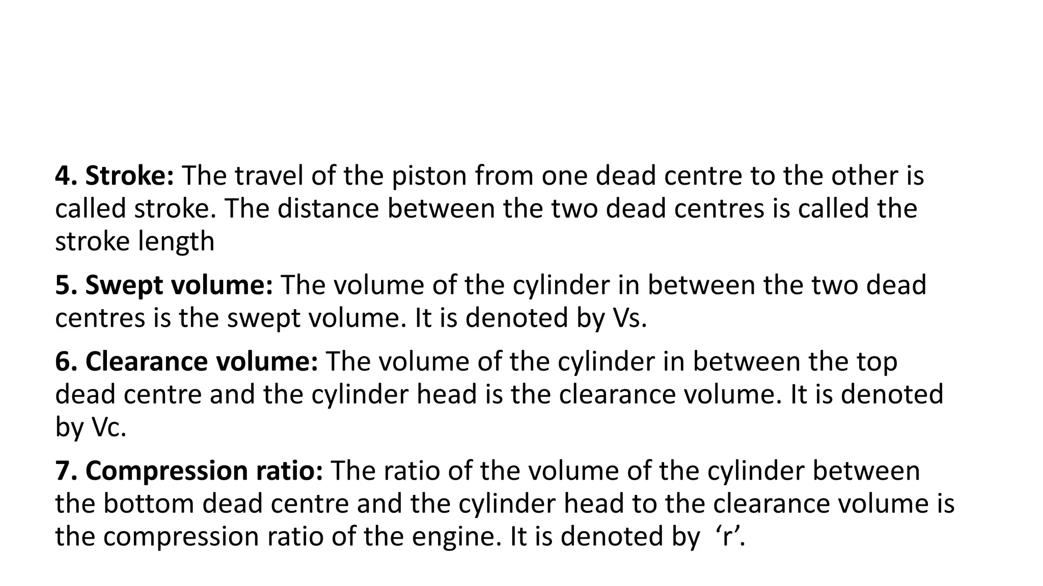 4. Stroke: The travel of the piston from one dead centre to the other is
called stroke. The distance between the two dead centres is called the
stroke length
5. Swept volume: The volume of the cylinder in between the two dead
centres is the swept volume. It is denoted by Vs.
6. Clearance volume: The volume of the cylinder in between the top
dead centre and the cylinder head is the clearance volume. It is denoted
by Vc.
7. Compression ratio: The ratio of the volume of the cylinder between
the bottom dead centre and the cylinder head to the clearance volume is
the compression ratio of the engine. It is denoted by ‘r’.
 