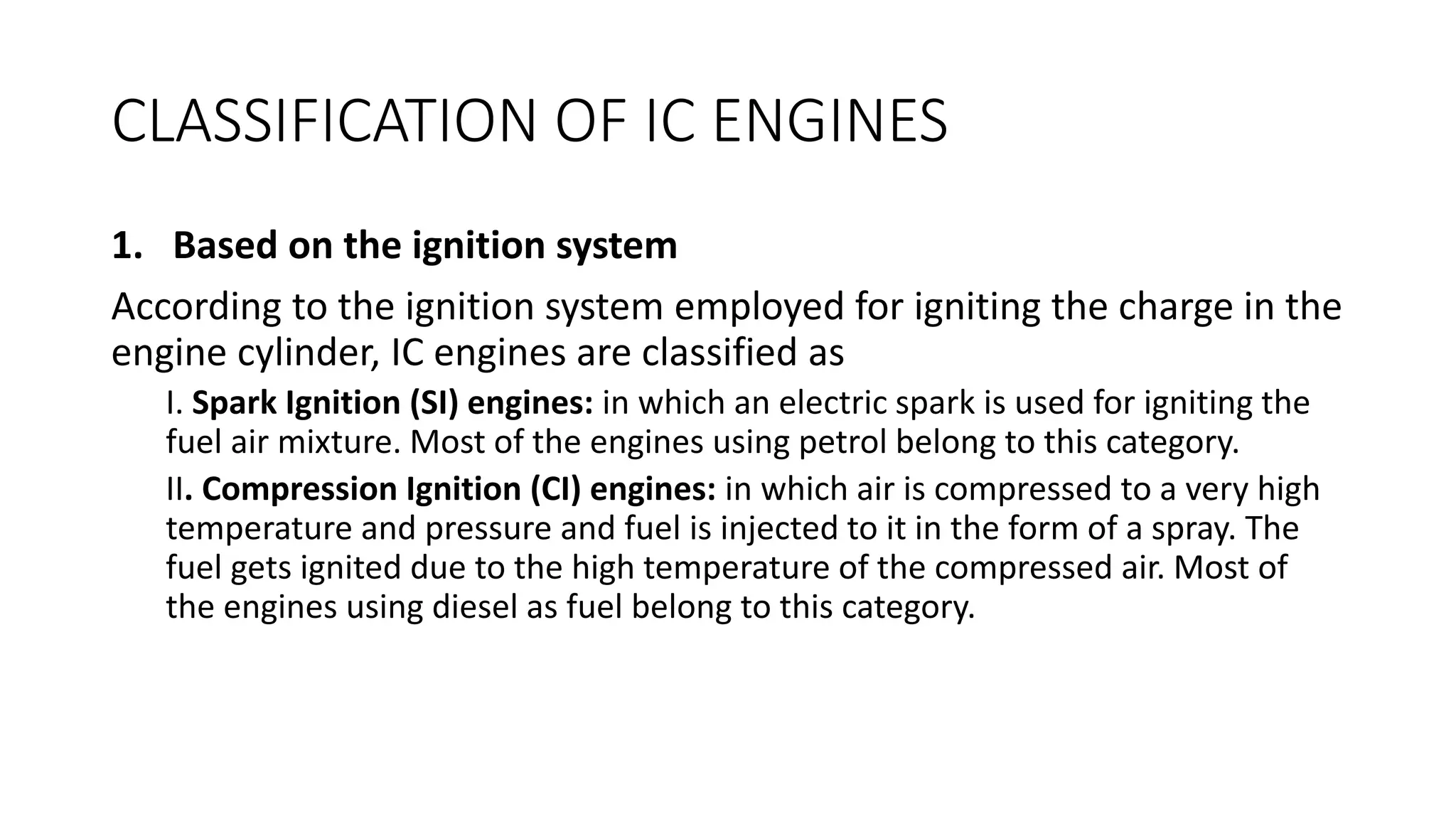 CLASSIFICATION OF IC ENGINES
1. Based on the ignition system
According to the ignition system employed for igniting the charge in the
engine cylinder, IC engines are classified as
I. Spark Ignition (SI) engines: in which an electric spark is used for igniting the
fuel air mixture. Most of the engines using petrol belong to this category.
II. Compression Ignition (CI) engines: in which air is compressed to a very high
temperature and pressure and fuel is injected to it in the form of a spray. The
fuel gets ignited due to the high temperature of the compressed air. Most of
the engines using diesel as fuel belong to this category.
 