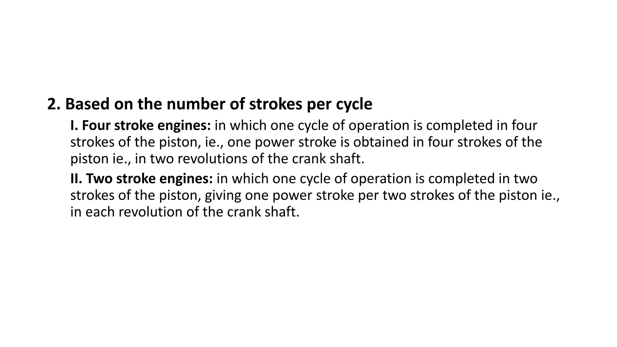 2. Based on the number of strokes per cycle
I. Four stroke engines: in which one cycle of operation is completed in four
strokes of the piston, ie., one power stroke is obtained in four strokes of the
piston ie., in two revolutions of the crank shaft.
II. Two stroke engines: in which one cycle of operation is completed in two
strokes of the piston, giving one power stroke per two strokes of the piston ie.,
in each revolution of the crank shaft.
 