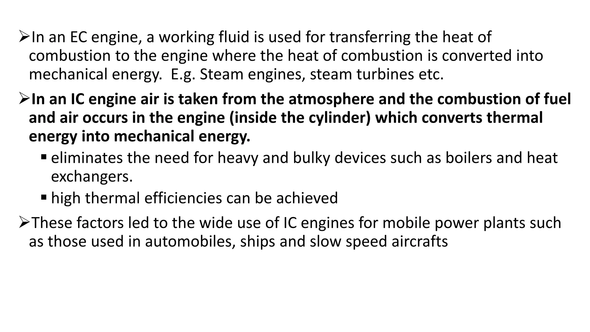 In an EC engine, a working fluid is used for transferring the heat of
combustion to the engine where the heat of combustion is converted into
mechanical energy. E.g. Steam engines, steam turbines etc.
In an IC engine air is taken from the atmosphere and the combustion of fuel
and air occurs in the engine (inside the cylinder) which converts thermal
energy into mechanical energy.
 eliminates the need for heavy and bulky devices such as boilers and heat
exchangers.
 high thermal efficiencies can be achieved
These factors led to the wide use of IC engines for mobile power plants such
as those used in automobiles, ships and slow speed aircrafts
 