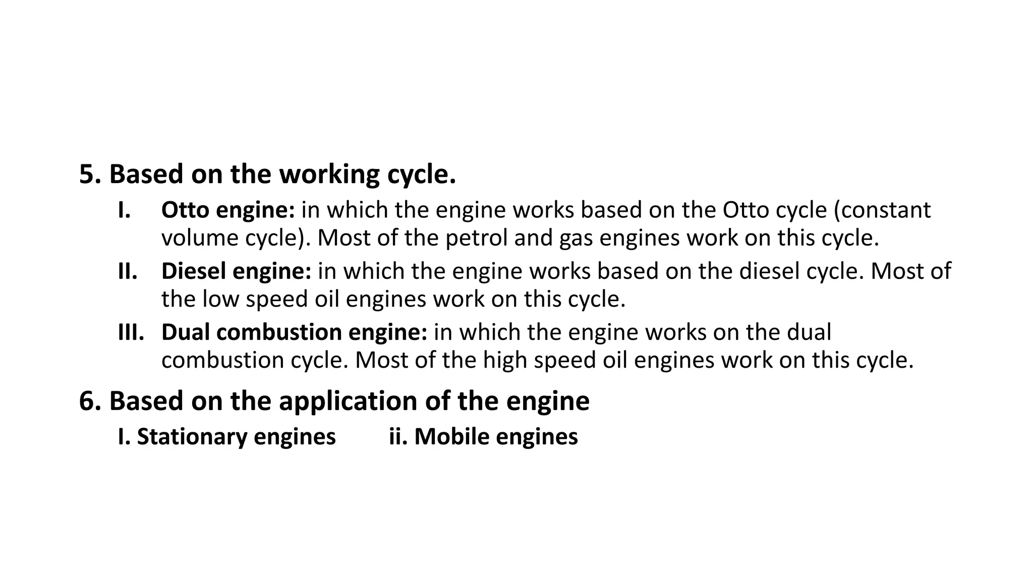 5. Based on the working cycle.
I. Otto engine: in which the engine works based on the Otto cycle (constant
volume cycle). Most of the petrol and gas engines work on this cycle.
II. Diesel engine: in which the engine works based on the diesel cycle. Most of
the low speed oil engines work on this cycle.
III. Dual combustion engine: in which the engine works on the dual
combustion cycle. Most of the high speed oil engines work on this cycle.
6. Based on the application of the engine
I. Stationary engines ii. Mobile engines
 