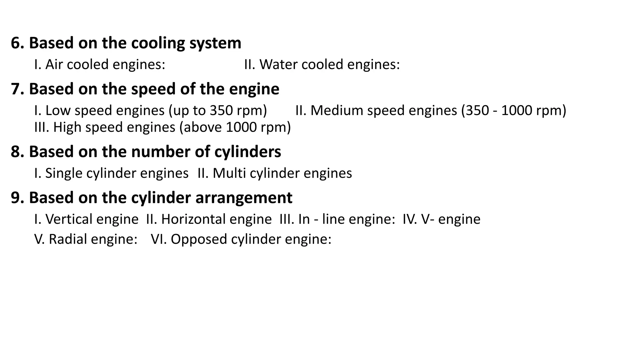 6. Based on the cooling system
I. Air cooled engines: II. Water cooled engines:
7. Based on the speed of the engine
I. Low speed engines (up to 350 rpm) II. Medium speed engines (350 - 1000 rpm)
III. High speed engines (above 1000 rpm)
8. Based on the number of cylinders
I. Single cylinder engines II. Multi cylinder engines
9. Based on the cylinder arrangement
I. Vertical engine II. Horizontal engine III. In - line engine: IV. V- engine
V. Radial engine: VI. Opposed cylinder engine:
 