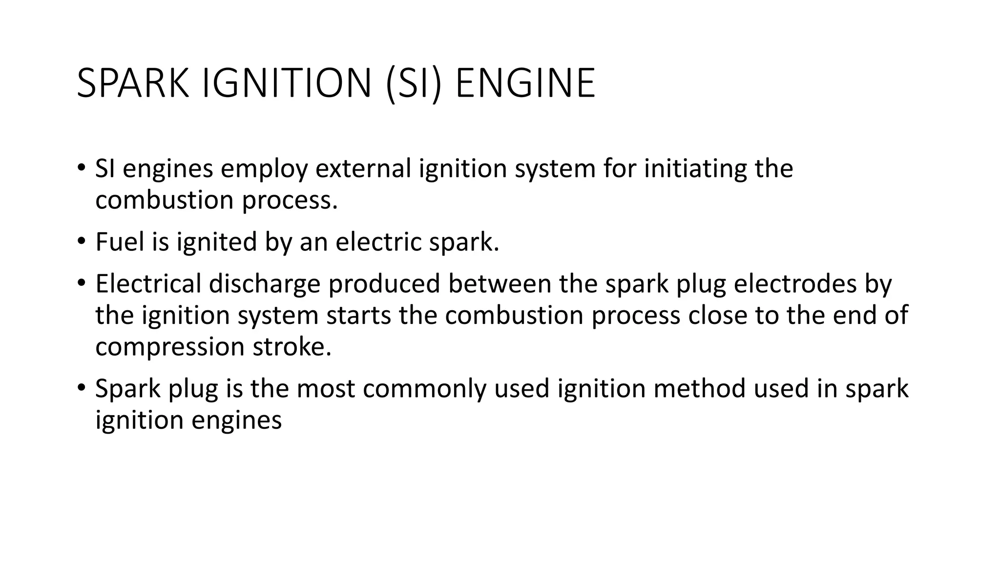SPARK IGNITION (SI) ENGINE
• SI engines employ external ignition system for initiating the
combustion process.
• Fuel is ignited by an electric spark.
• Electrical discharge produced between the spark plug electrodes by
the ignition system starts the combustion process close to the end of
compression stroke.
• Spark plug is the most commonly used ignition method used in spark
ignition engines
 