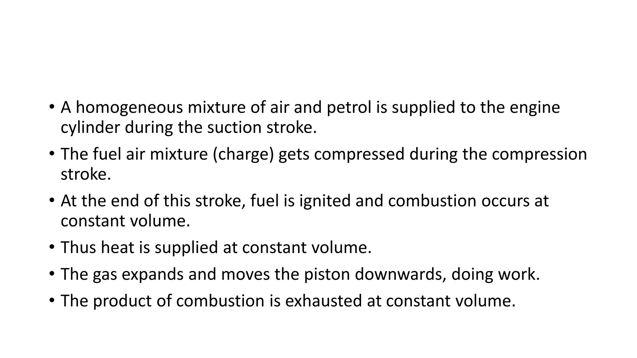 • A homogeneous mixture of air and petrol is supplied to the engine
cylinder during the suction stroke.
• The fuel air mixture (charge) gets compressed during the compression
stroke.
• At the end of this stroke, fuel is ignited and combustion occurs at
constant volume.
• Thus heat is supplied at constant volume.
• The gas expands and moves the piston downwards, doing work.
• The product of combustion is exhausted at constant volume.
 