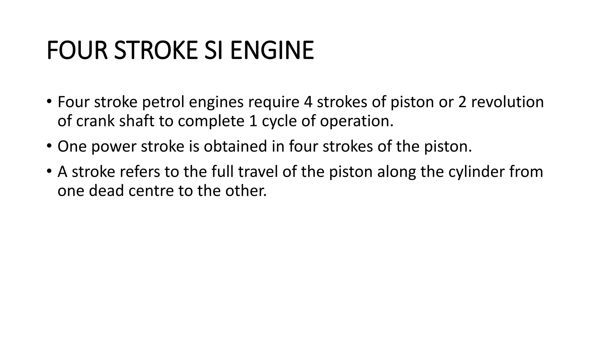 FOUR STROKE SI ENGINE
• Four stroke petrol engines require 4 strokes of piston or 2 revolution
of crank shaft to complete 1 cycle of operation.
• One power stroke is obtained in four strokes of the piston.
• A stroke refers to the full travel of the piston along the cylinder from
one dead centre to the other.
 