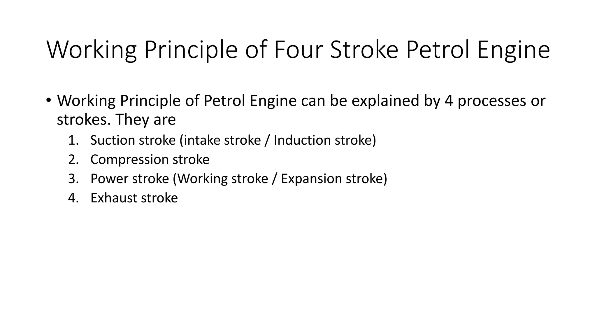 Working Principle of Four Stroke Petrol Engine
• Working Principle of Petrol Engine can be explained by 4 processes or
strokes. They are
1. Suction stroke (intake stroke / Induction stroke)
2. Compression stroke
3. Power stroke (Working stroke / Expansion stroke)
4. Exhaust stroke
 