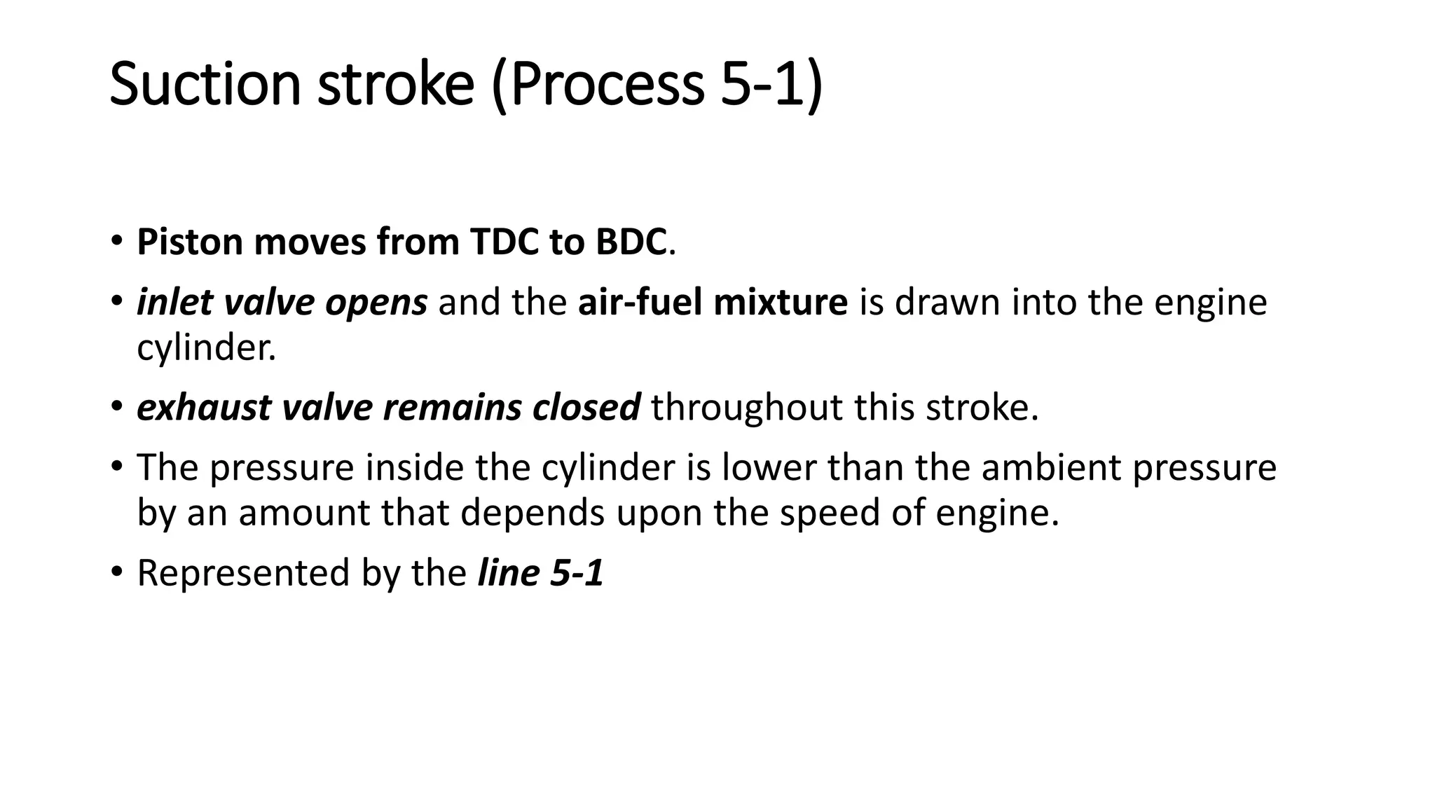 Suction stroke (Process 5-1)
• Piston moves from TDC to BDC.
• inlet valve opens and the air-fuel mixture is drawn into the engine
cylinder.
• exhaust valve remains closed throughout this stroke.
• The pressure inside the cylinder is lower than the ambient pressure
by an amount that depends upon the speed of engine.
• Represented by the line 5-1
 