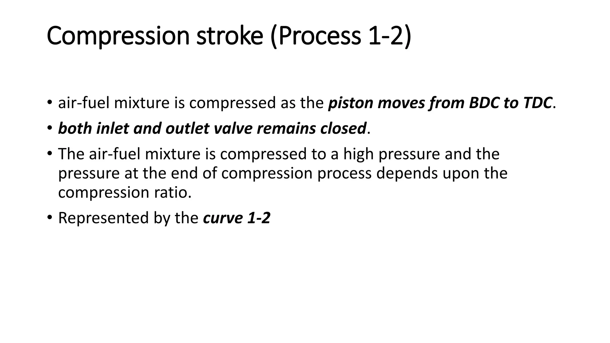 Compression stroke (Process 1-2)
• air-fuel mixture is compressed as the piston moves from BDC to TDC.
• both inlet and outlet valve remains closed.
• The air-fuel mixture is compressed to a high pressure and the
pressure at the end of compression process depends upon the
compression ratio.
• Represented by the curve 1-2
 