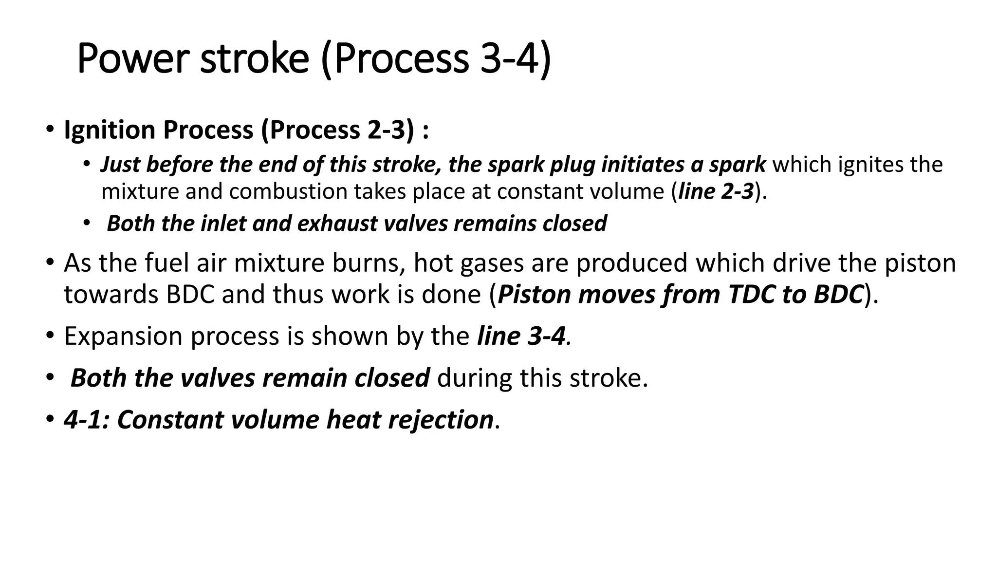Power stroke (Process 3-4)
• Ignition Process (Process 2-3) :
• Just before the end of this stroke, the spark plug initiates a spark which ignites the
mixture and combustion takes place at constant volume (line 2-3).
• Both the inlet and exhaust valves remains closed
• As the fuel air mixture burns, hot gases are produced which drive the piston
towards BDC and thus work is done (Piston moves from TDC to BDC).
• Expansion process is shown by the line 3-4.
• Both the valves remain closed during this stroke.
• 4-1: Constant volume heat rejection.
 