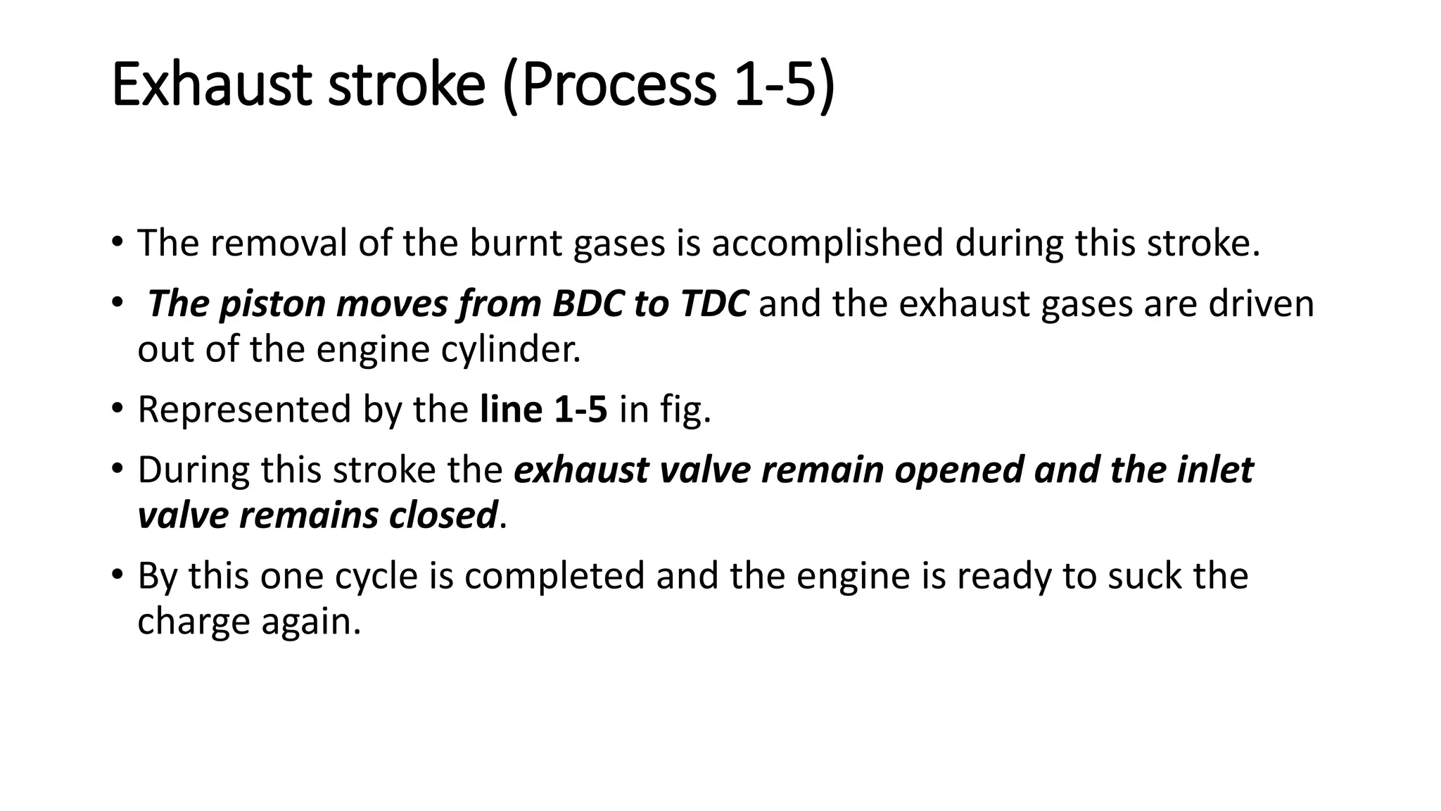 Exhaust stroke (Process 1-5)
• The removal of the burnt gases is accomplished during this stroke.
• The piston moves from BDC to TDC and the exhaust gases are driven
out of the engine cylinder.
• Represented by the line 1-5 in fig.
• During this stroke the exhaust valve remain opened and the inlet
valve remains closed.
• By this one cycle is completed and the engine is ready to suck the
charge again.
 
