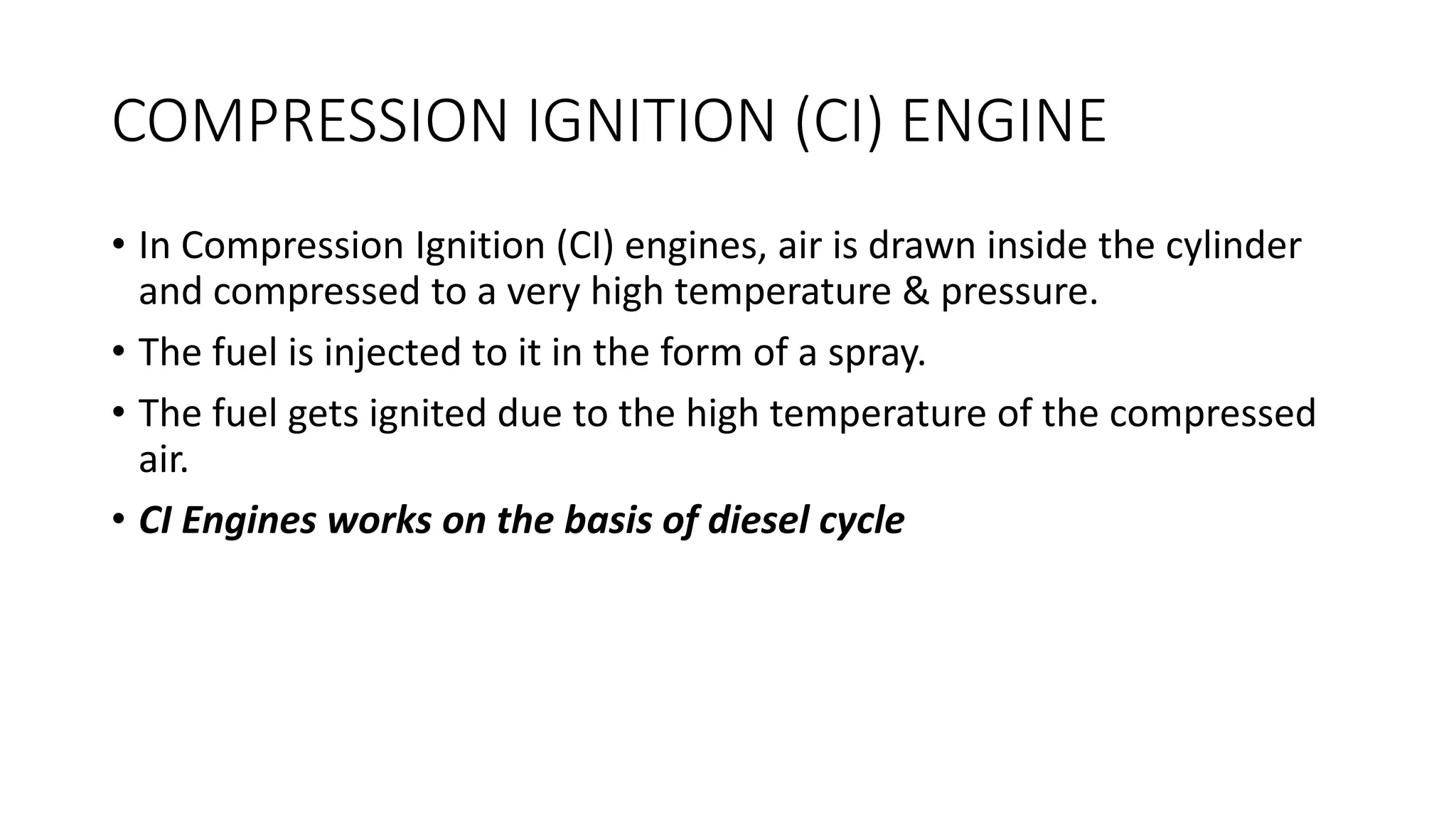 COMPRESSION IGNITION (CI) ENGINE
• In Compression Ignition (CI) engines, air is drawn inside the cylinder
and compressed to a very high temperature & pressure.
• The fuel is injected to it in the form of a spray.
• The fuel gets ignited due to the high temperature of the compressed
air.
• CI Engines works on the basis of diesel cycle
 