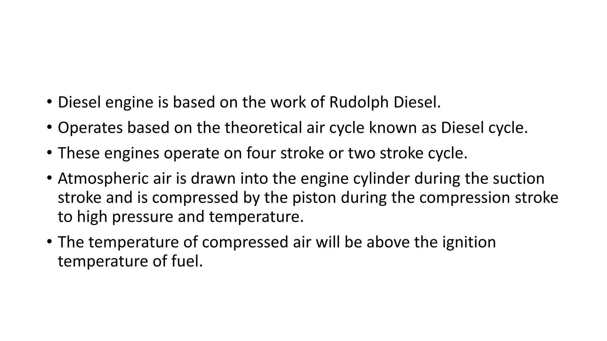 • Diesel engine is based on the work of Rudolph Diesel.
• Operates based on the theoretical air cycle known as Diesel cycle.
• These engines operate on four stroke or two stroke cycle.
• Atmospheric air is drawn into the engine cylinder during the suction
stroke and is compressed by the piston during the compression stroke
to high pressure and temperature.
• The temperature of compressed air will be above the ignition
temperature of fuel.
 