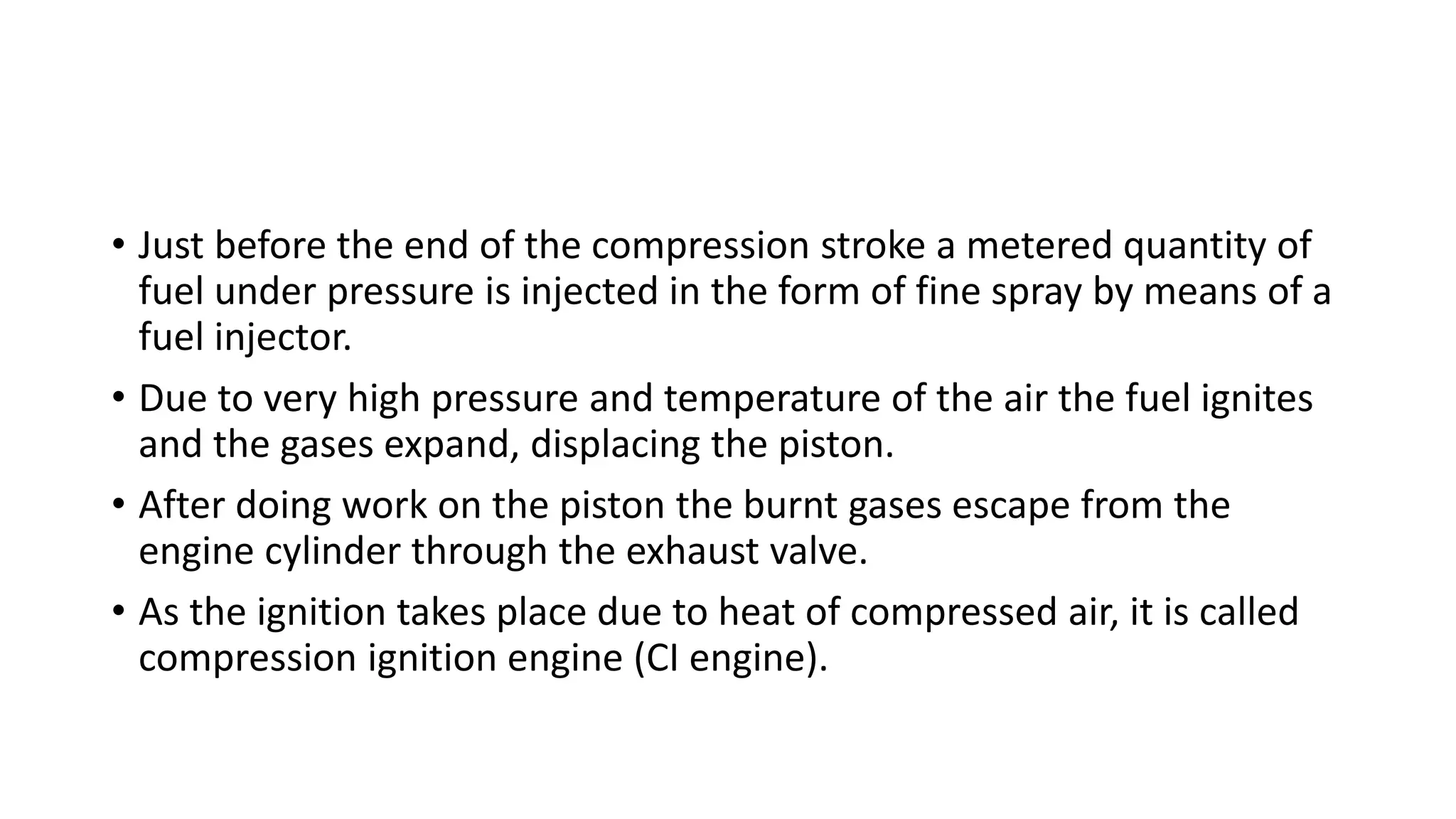 • Just before the end of the compression stroke a metered quantity of
fuel under pressure is injected in the form of fine spray by means of a
fuel injector.
• Due to very high pressure and temperature of the air the fuel ignites
and the gases expand, displacing the piston.
• After doing work on the piston the burnt gases escape from the
engine cylinder through the exhaust valve.
• As the ignition takes place due to heat of compressed air, it is called
compression ignition engine (CI engine).
 