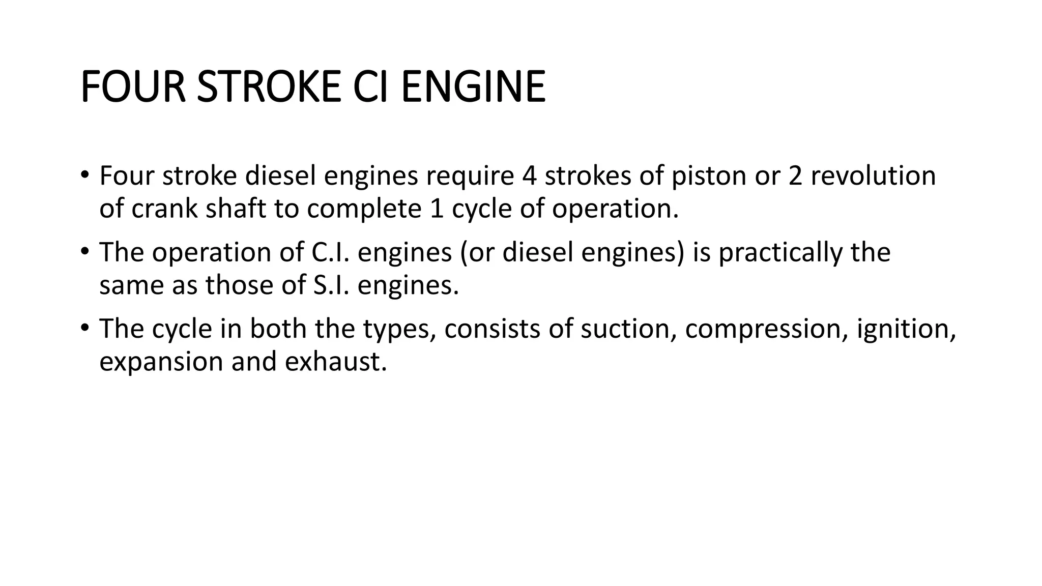 FOUR STROKE CI ENGINE
• Four stroke diesel engines require 4 strokes of piston or 2 revolution
of crank shaft to complete 1 cycle of operation.
• The operation of C.I. engines (or diesel engines) is practically the
same as those of S.I. engines.
• The cycle in both the types, consists of suction, compression, ignition,
expansion and exhaust.
 
