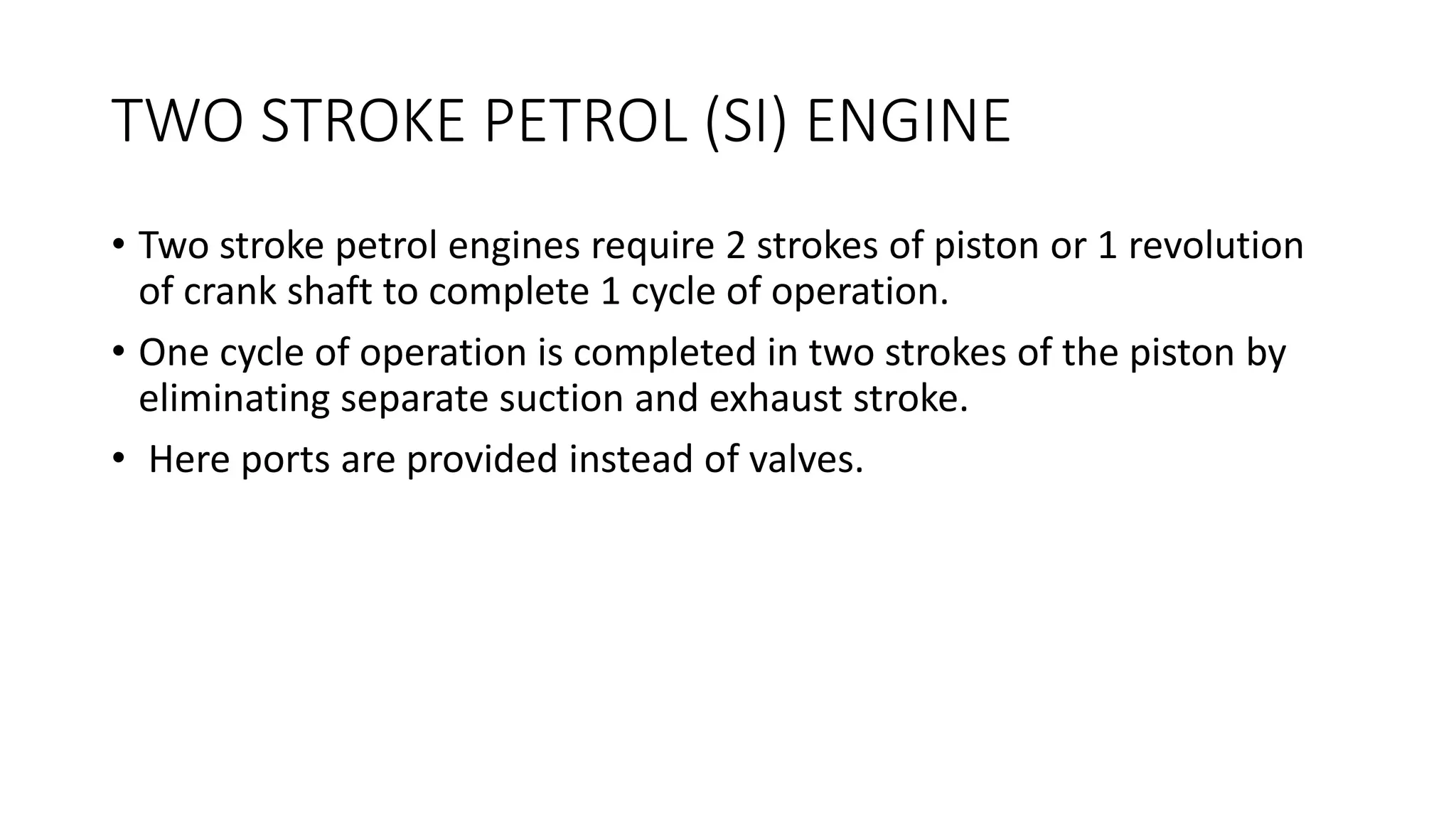 TWO STROKE PETROL (SI) ENGINE
• Two stroke petrol engines require 2 strokes of piston or 1 revolution
of crank shaft to complete 1 cycle of operation.
• One cycle of operation is completed in two strokes of the piston by
eliminating separate suction and exhaust stroke.
• Here ports are provided instead of valves.
 