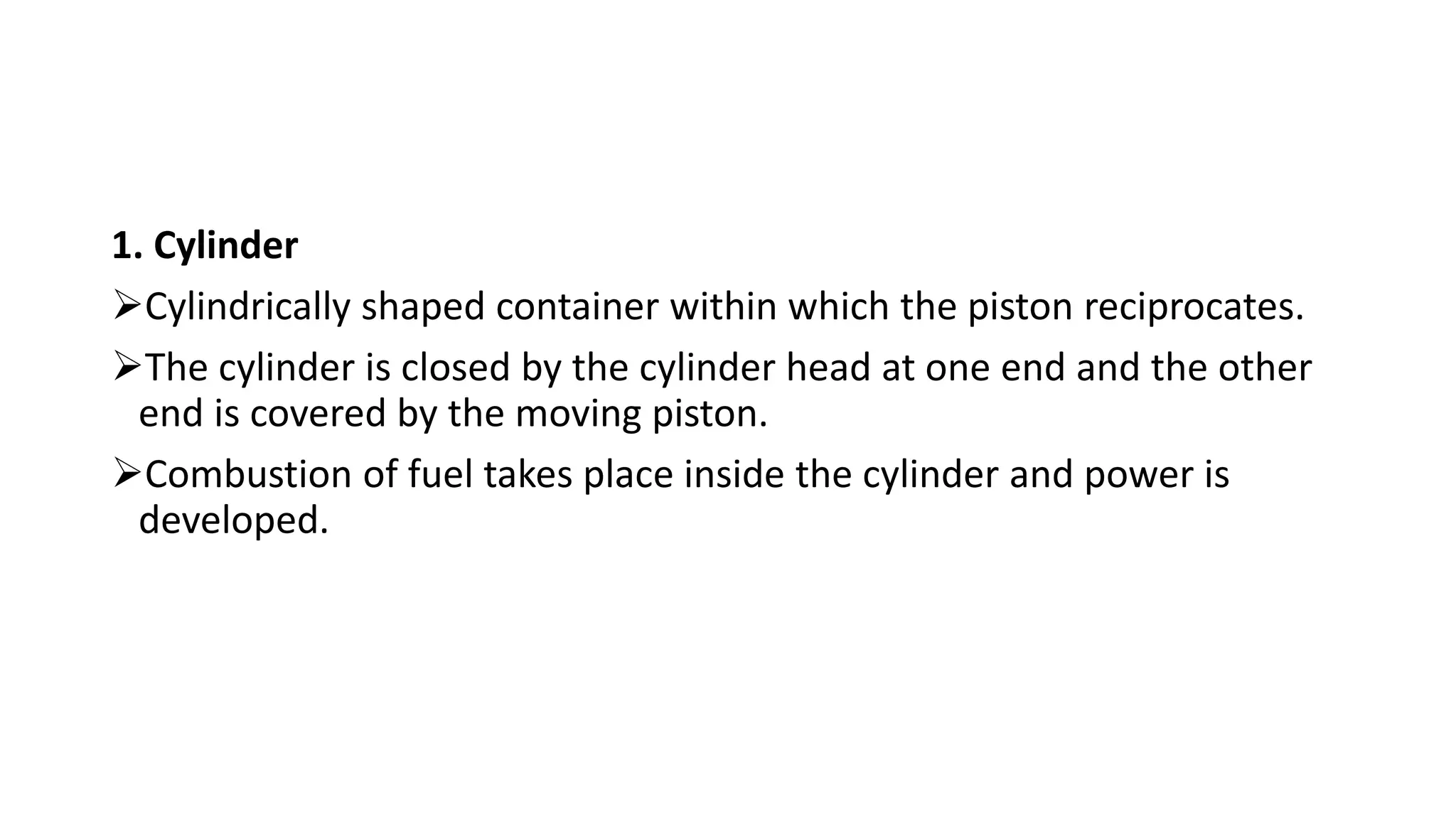 1. Cylinder
Cylindrically shaped container within which the piston reciprocates.
The cylinder is closed by the cylinder head at one end and the other
end is covered by the moving piston.
Combustion of fuel takes place inside the cylinder and power is
developed.
 