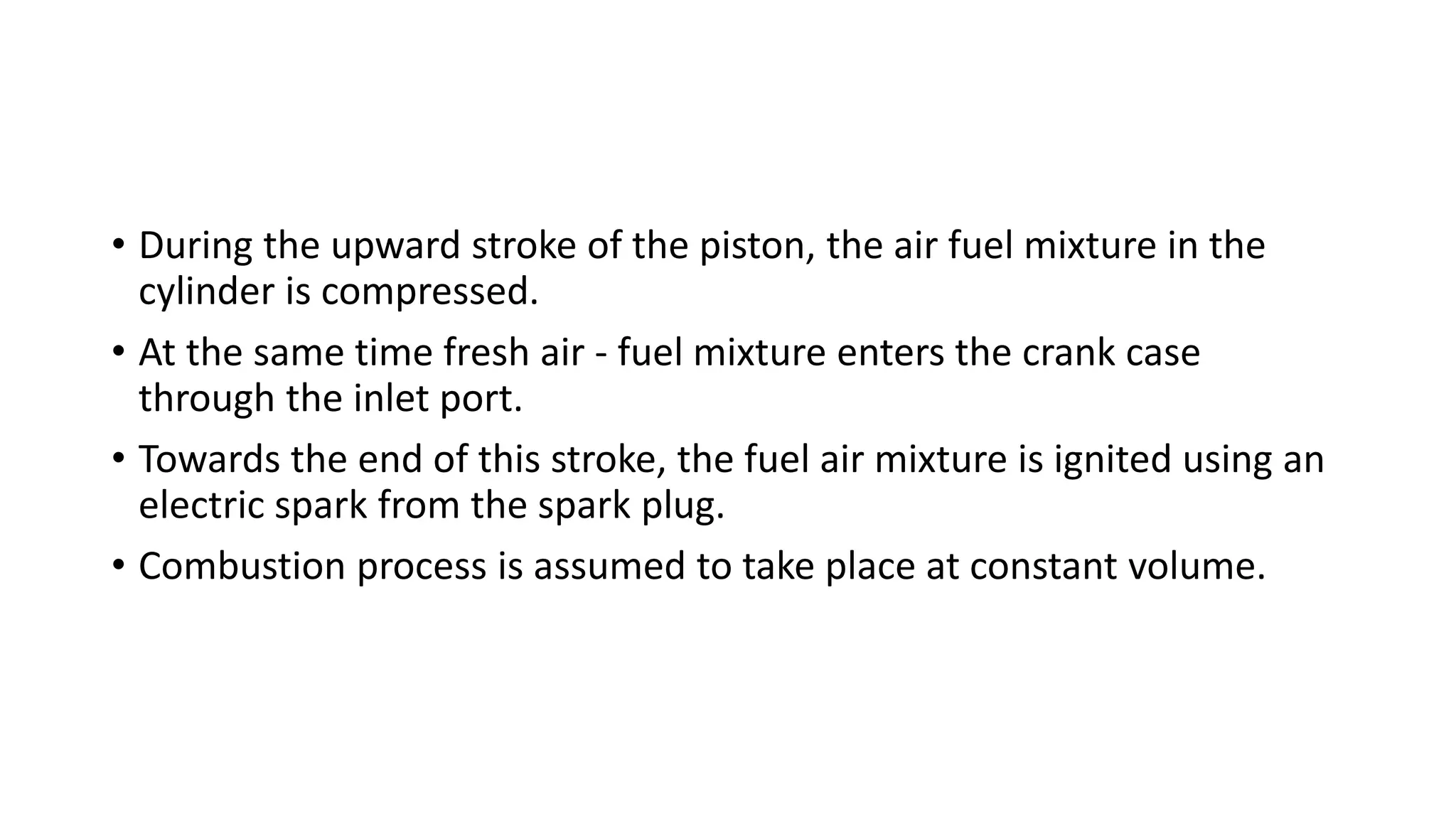 • During the upward stroke of the piston, the air fuel mixture in the
cylinder is compressed.
• At the same time fresh air - fuel mixture enters the crank case
through the inlet port.
• Towards the end of this stroke, the fuel air mixture is ignited using an
electric spark from the spark plug.
• Combustion process is assumed to take place at constant volume.
 