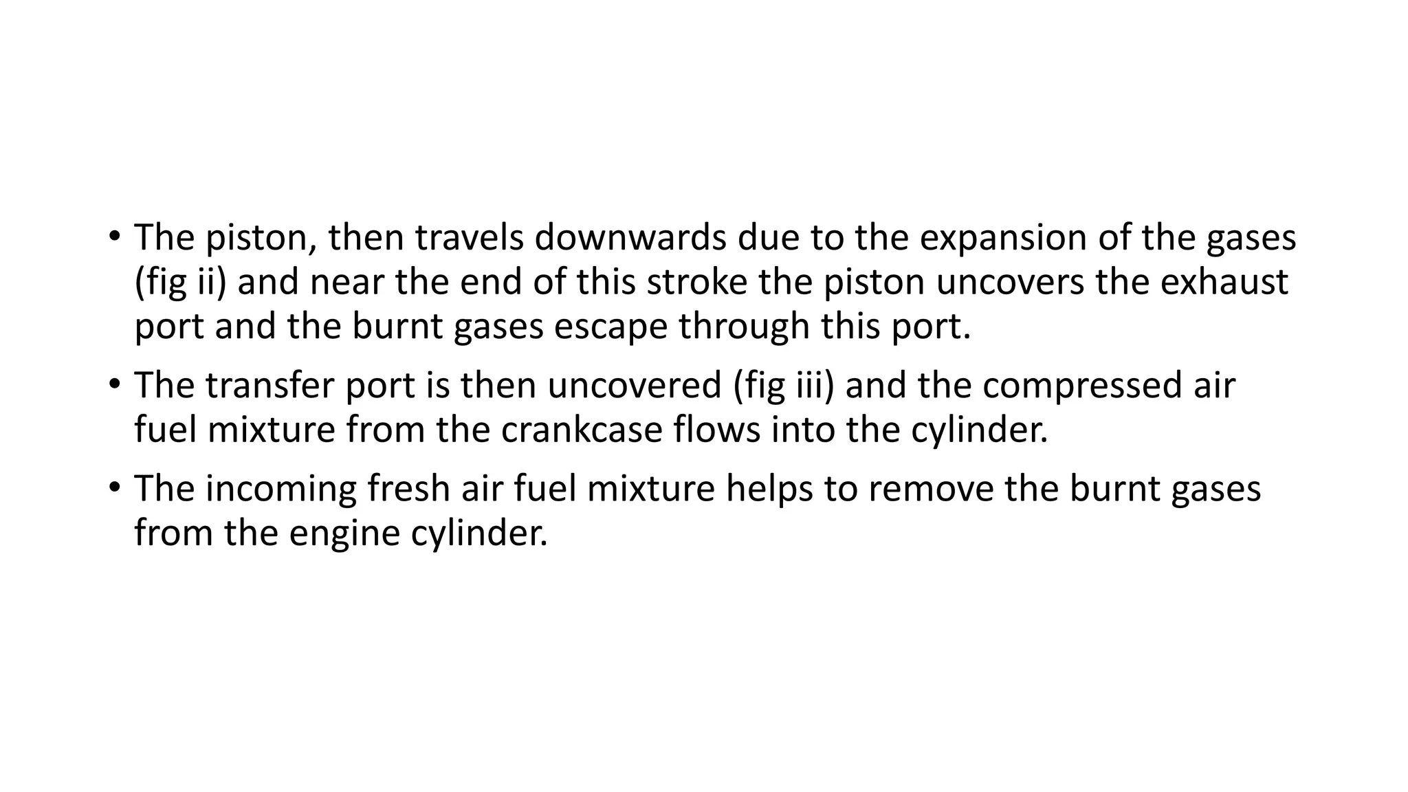 • The piston, then travels downwards due to the expansion of the gases
(fig ii) and near the end of this stroke the piston uncovers the exhaust
port and the burnt gases escape through this port.
• The transfer port is then uncovered (fig iii) and the compressed air
fuel mixture from the crankcase flows into the cylinder.
• The incoming fresh air fuel mixture helps to remove the burnt gases
from the engine cylinder.
 