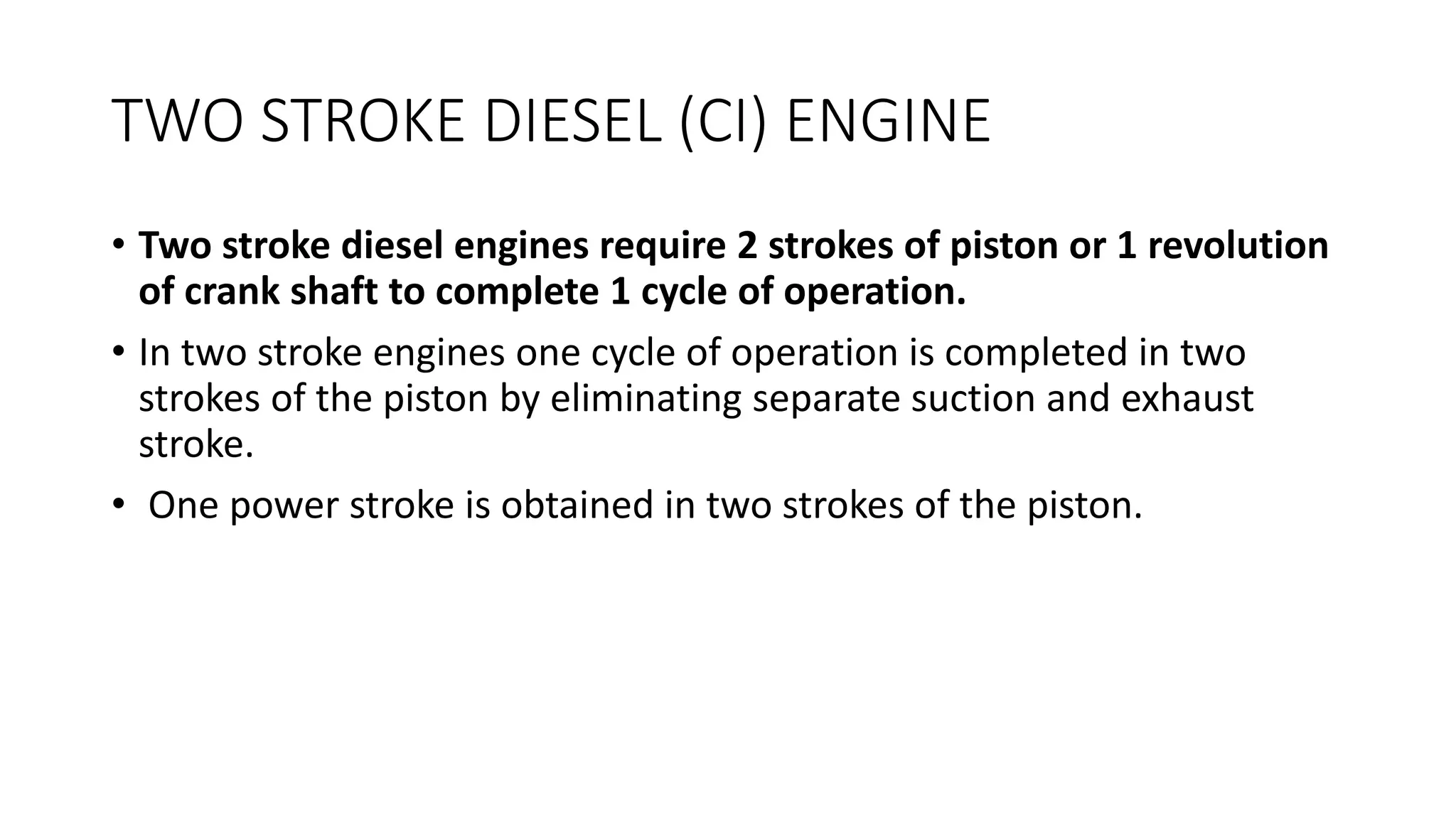 TWO STROKE DIESEL (CI) ENGINE
• Two stroke diesel engines require 2 strokes of piston or 1 revolution
of crank shaft to complete 1 cycle of operation.
• In two stroke engines one cycle of operation is completed in two
strokes of the piston by eliminating separate suction and exhaust
stroke.
• One power stroke is obtained in two strokes of the piston.
 