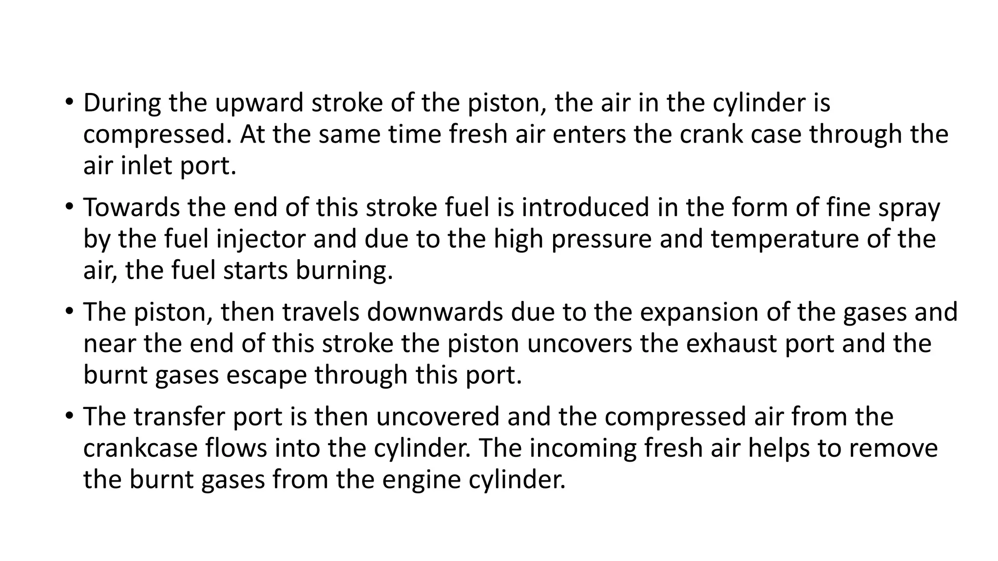 • During the upward stroke of the piston, the air in the cylinder is
compressed. At the same time fresh air enters the crank case through the
air inlet port.
• Towards the end of this stroke fuel is introduced in the form of fine spray
by the fuel injector and due to the high pressure and temperature of the
air, the fuel starts burning.
• The piston, then travels downwards due to the expansion of the gases and
near the end of this stroke the piston uncovers the exhaust port and the
burnt gases escape through this port.
• The transfer port is then uncovered and the compressed air from the
crankcase flows into the cylinder. The incoming fresh air helps to remove
the burnt gases from the engine cylinder.
 