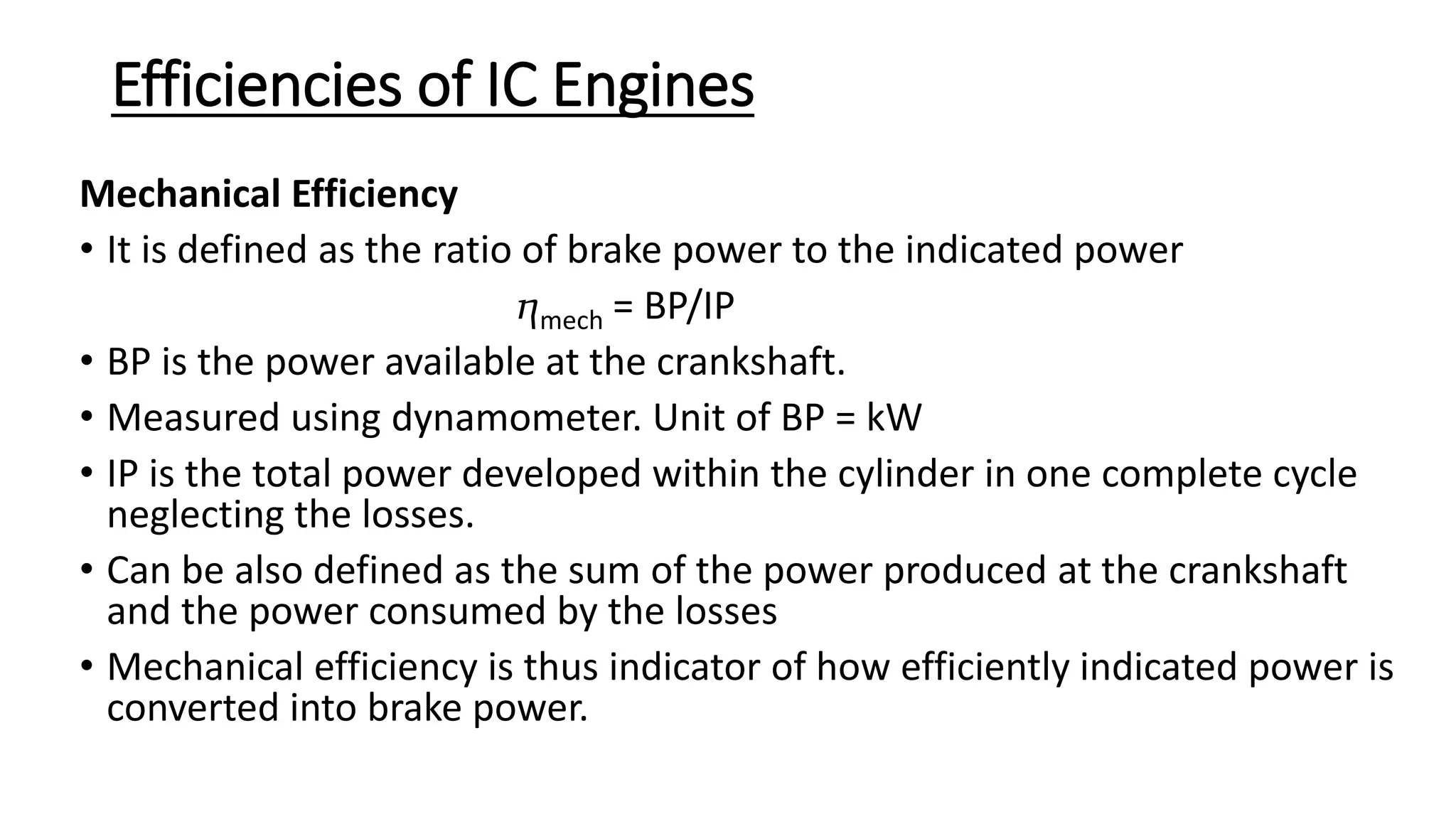 Efficiencies of IC Engines
Mechanical Efficiency
• It is defined as the ratio of brake power to the indicated power
ⴄmech = BP/IP
• BP is the power available at the crankshaft.
• Measured using dynamometer. Unit of BP = kW
• IP is the total power developed within the cylinder in one complete cycle
neglecting the losses.
• Can be also defined as the sum of the power produced at the crankshaft
and the power consumed by the losses
• Mechanical efficiency is thus indicator of how efficiently indicated power is
converted into brake power.
 