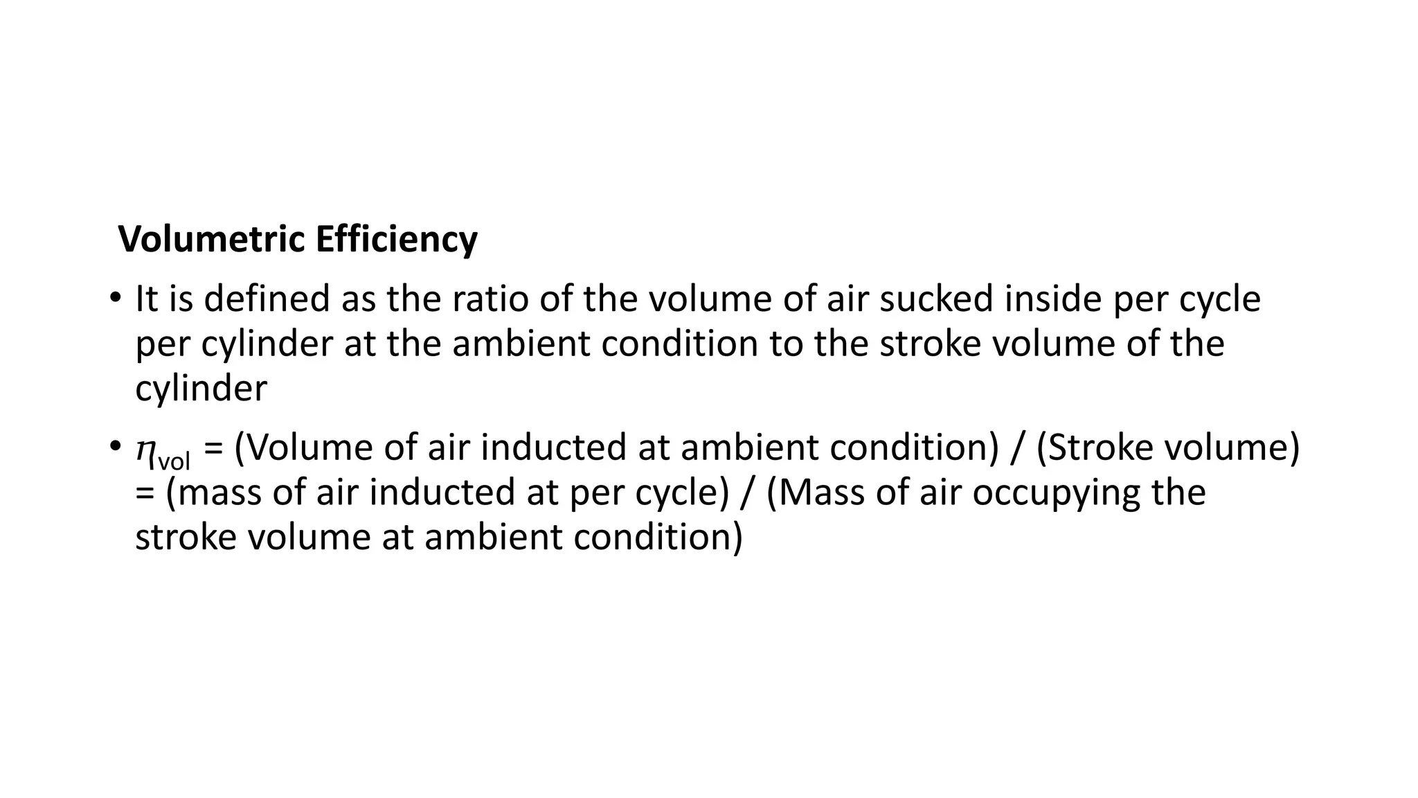 Volumetric Efficiency
• It is defined as the ratio of the volume of air sucked inside per cycle
per cylinder at the ambient condition to the stroke volume of the
cylinder
• ⴄvol = (Volume of air inducted at ambient condition) / (Stroke volume)
= (mass of air inducted at per cycle) / (Mass of air occupying the
stroke volume at ambient condition)
 