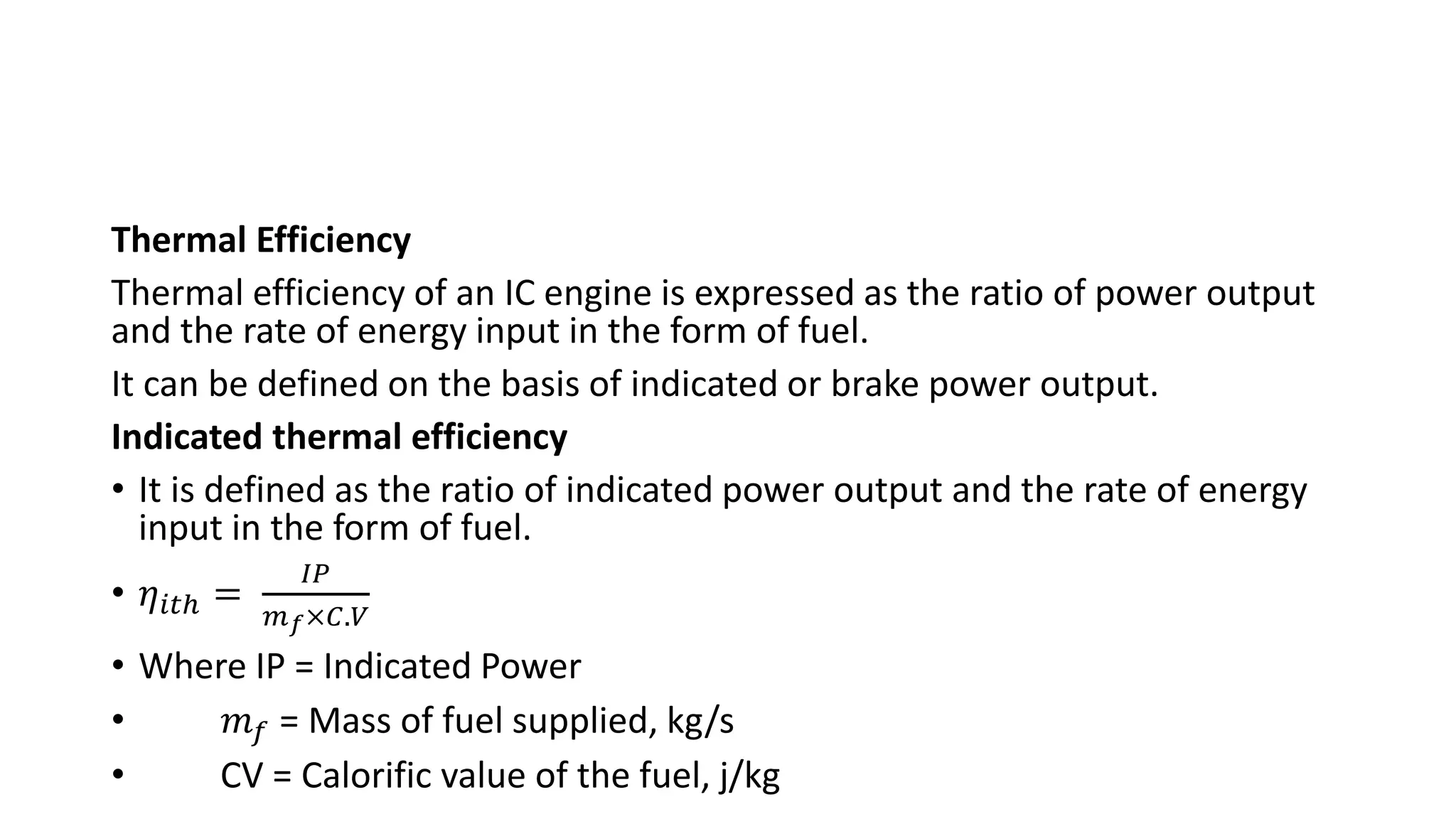 Thermal Efficiency
Thermal efficiency of an IC engine is expressed as the ratio of power output
and the rate of energy input in the form of fuel.
It can be defined on the basis of indicated or brake power output.
Indicated thermal efficiency
• It is defined as the ratio of indicated power output and the rate of energy
input in the form of fuel.
• 𝜂𝑖𝑡ℎ =
𝐼𝑃
𝑚𝑓×𝐶.𝑉
• Where IP = Indicated Power
• 𝑚𝑓 = Mass of fuel supplied, kg/s
• CV = Calorific value of the fuel, j/kg
 