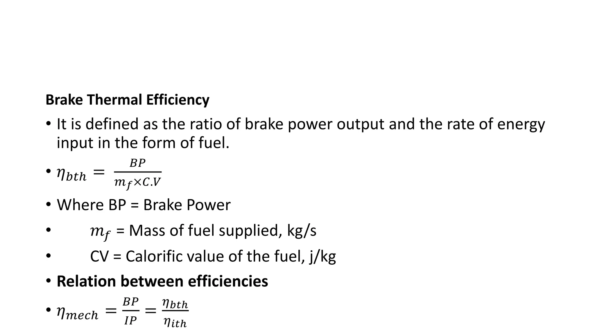 Brake Thermal Efficiency
• It is defined as the ratio of brake power output and the rate of energy
input in the form of fuel.
• 𝜂𝑏𝑡ℎ =
𝐵𝑃
𝑚𝑓×𝐶.𝑉
• Where BP = Brake Power
• 𝑚𝑓 = Mass of fuel supplied, kg/s
• CV = Calorific value of the fuel, j/kg
• Relation between efficiencies
• 𝜂𝑚𝑒𝑐ℎ =
𝐵𝑃
𝐼𝑃
=
𝜂𝑏𝑡ℎ
𝜂𝑖𝑡ℎ
 
