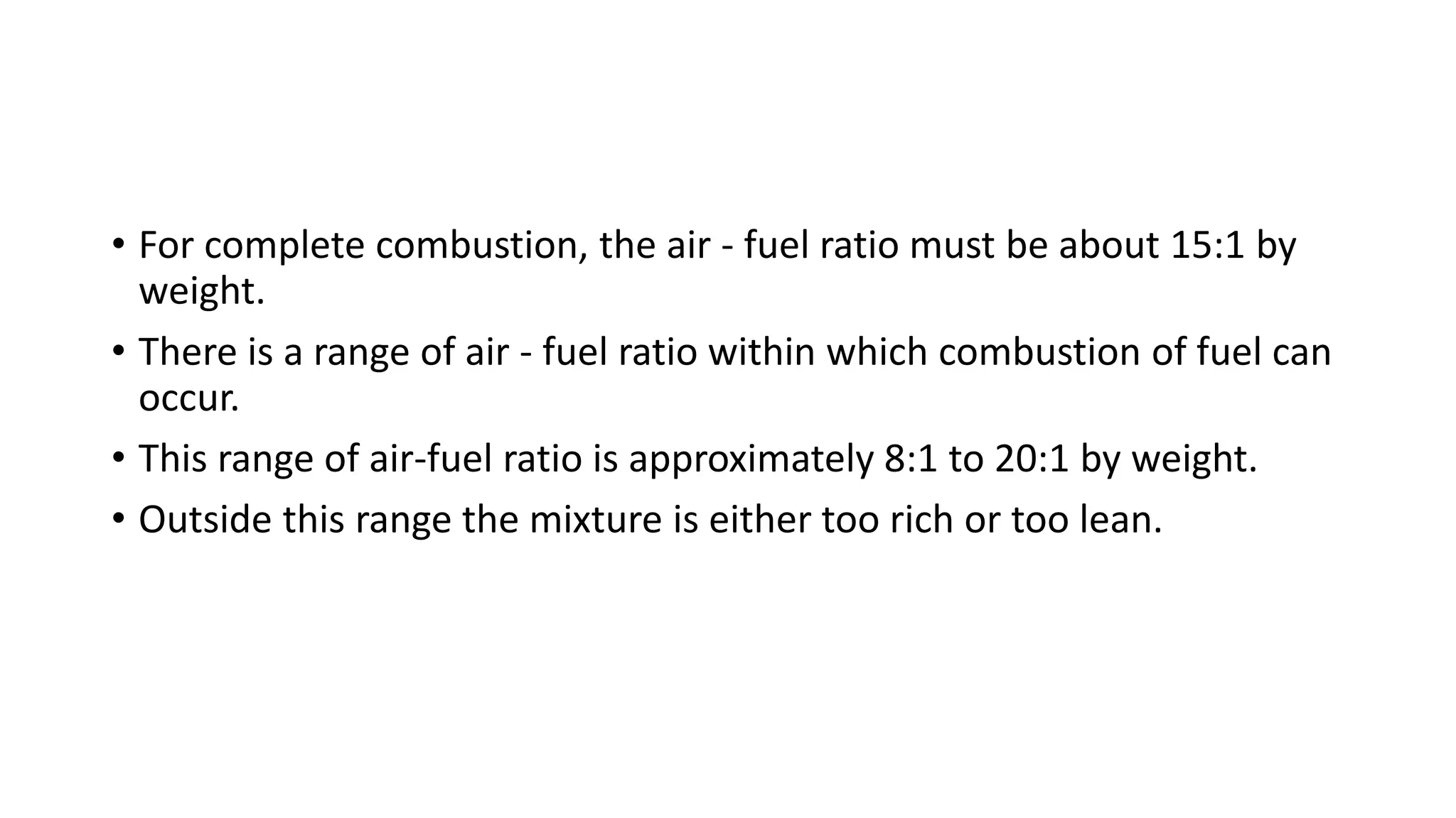 • For complete combustion, the air - fuel ratio must be about 15:1 by
weight.
• There is a range of air - fuel ratio within which combustion of fuel can
occur.
• This range of air-fuel ratio is approximately 8:1 to 20:1 by weight.
• Outside this range the mixture is either too rich or too lean.
 