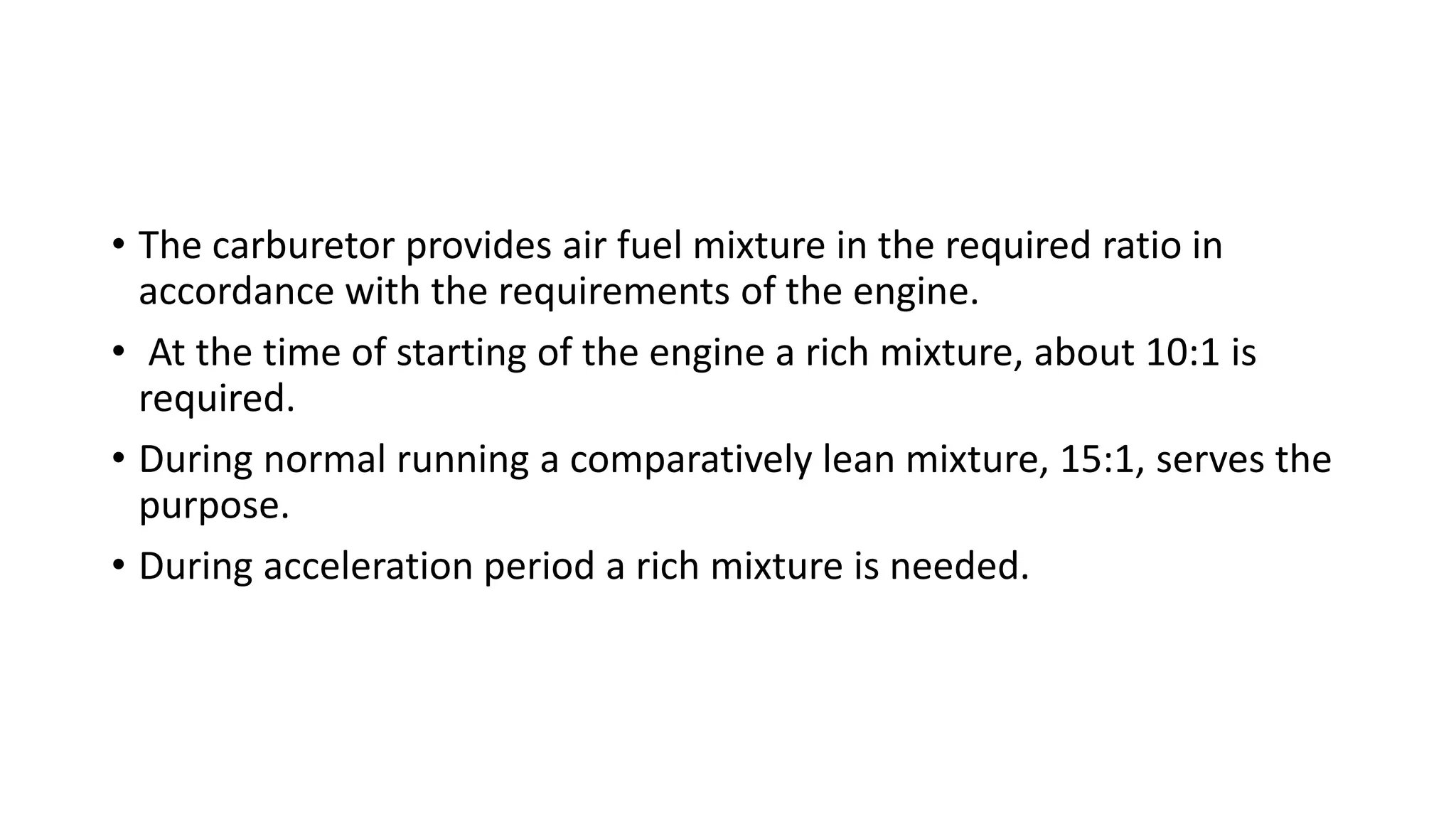 • The carburetor provides air fuel mixture in the required ratio in
accordance with the requirements of the engine.
• At the time of starting of the engine a rich mixture, about 10:1 is
required.
• During normal running a comparatively lean mixture, 15:1, serves the
purpose.
• During acceleration period a rich mixture is needed.
 