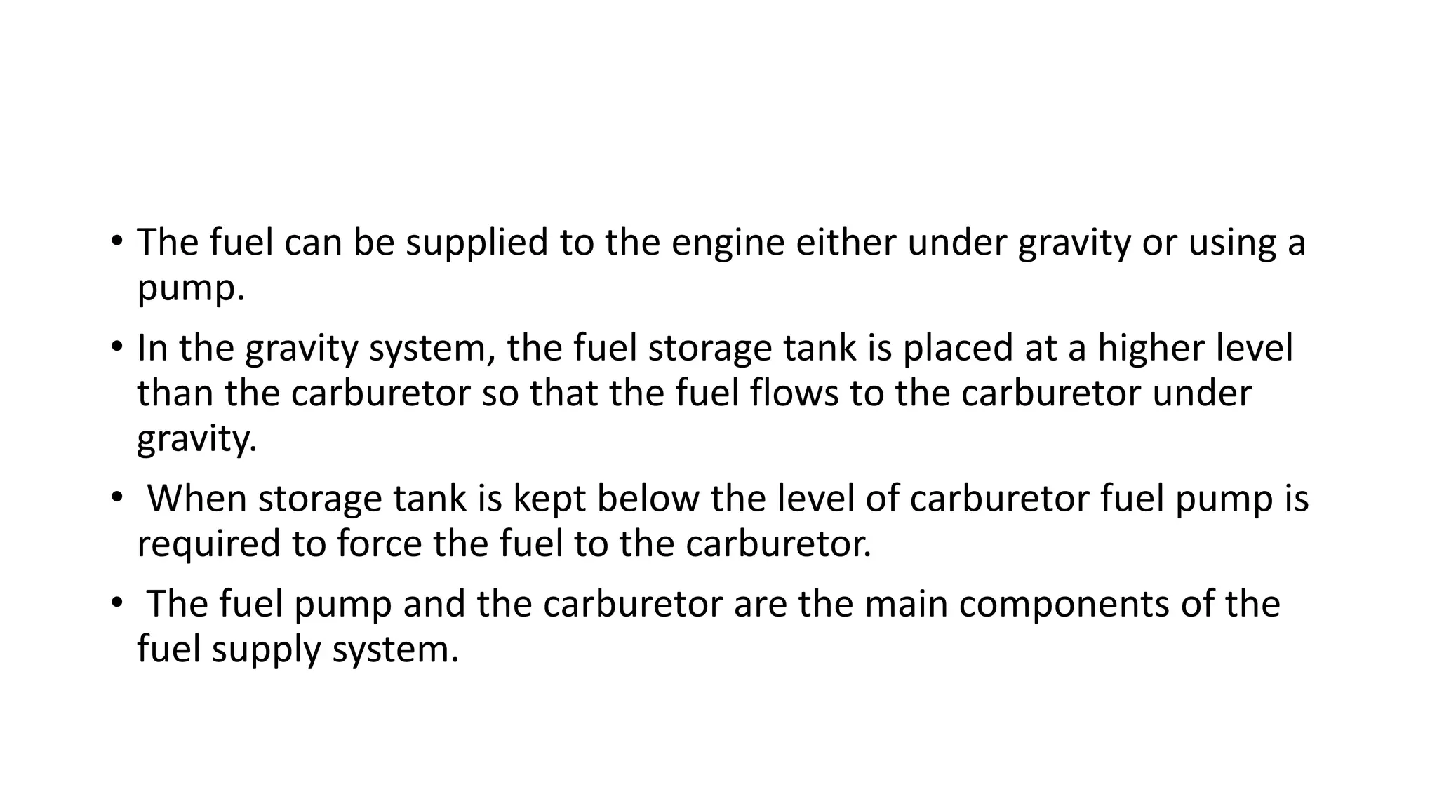 • The fuel can be supplied to the engine either under gravity or using a
pump.
• In the gravity system, the fuel storage tank is placed at a higher level
than the carburetor so that the fuel flows to the carburetor under
gravity.
• When storage tank is kept below the level of carburetor fuel pump is
required to force the fuel to the carburetor.
• The fuel pump and the carburetor are the main components of the
fuel supply system.
 