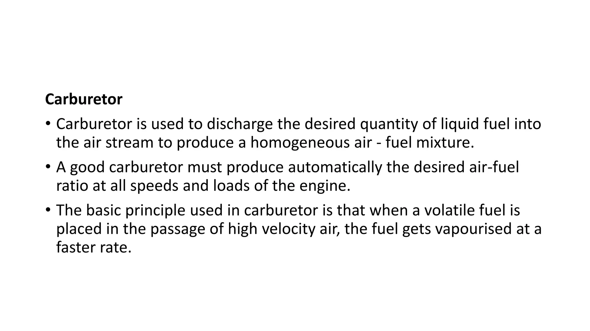 Carburetor
• Carburetor is used to discharge the desired quantity of liquid fuel into
the air stream to produce a homogeneous air - fuel mixture.
• A good carburetor must produce automatically the desired air-fuel
ratio at all speeds and loads of the engine.
• The basic principle used in carburetor is that when a volatile fuel is
placed in the passage of high velocity air, the fuel gets vapourised at a
faster rate.
 