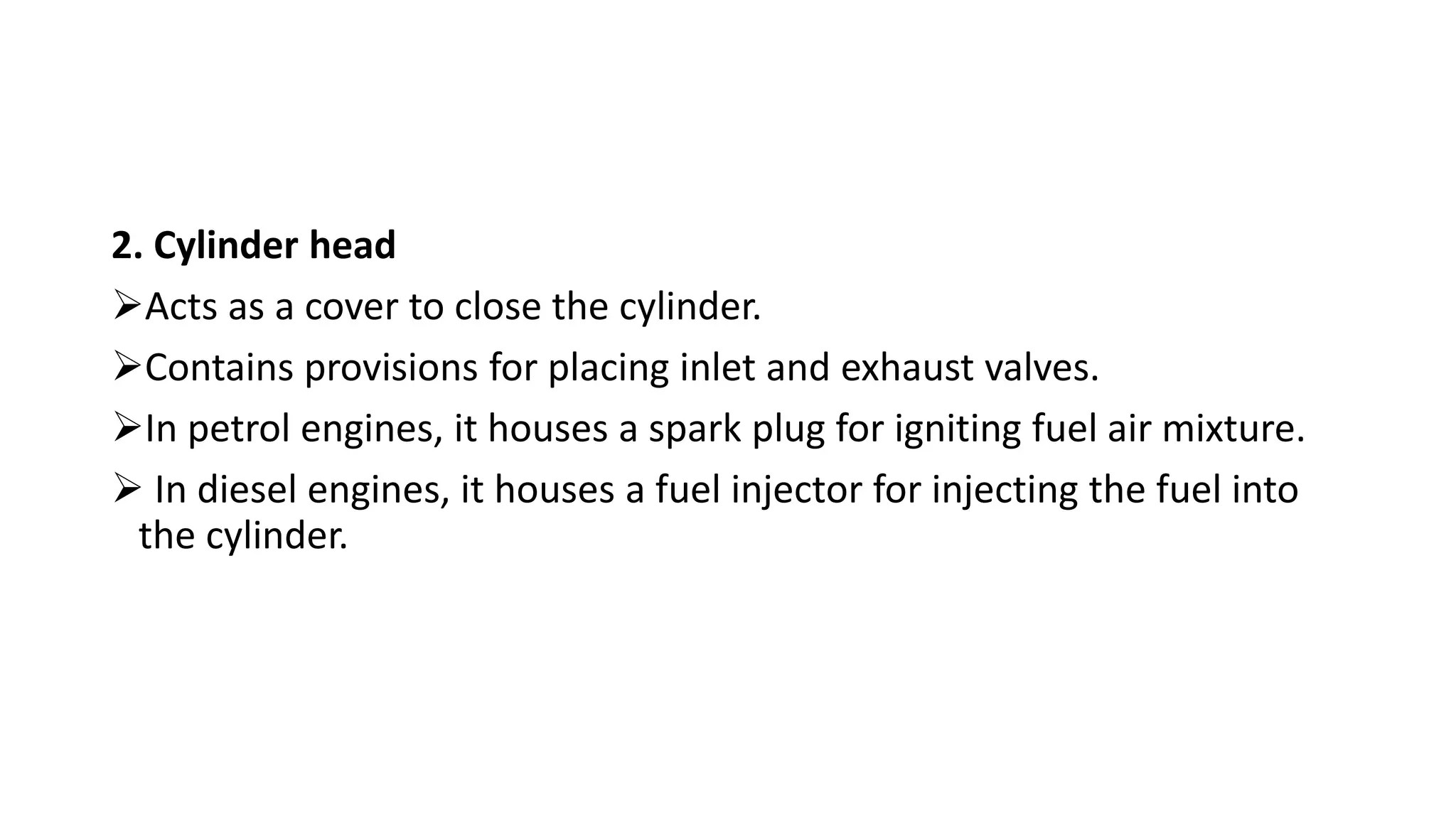 2. Cylinder head
Acts as a cover to close the cylinder.
Contains provisions for placing inlet and exhaust valves.
In petrol engines, it houses a spark plug for igniting fuel air mixture.
 In diesel engines, it houses a fuel injector for injecting the fuel into
the cylinder.
 