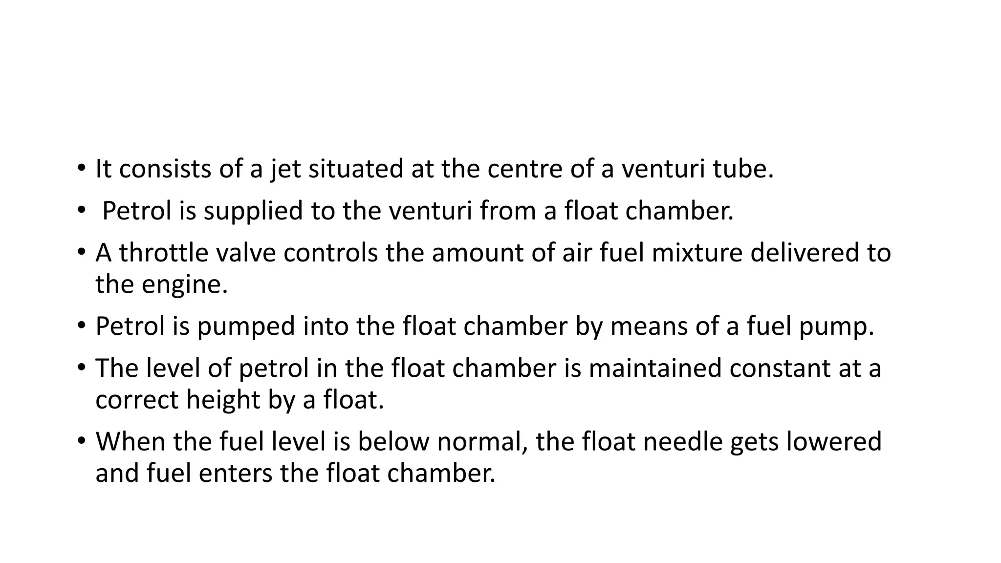 • It consists of a jet situated at the centre of a venturi tube.
• Petrol is supplied to the venturi from a float chamber.
• A throttle valve controls the amount of air fuel mixture delivered to
the engine.
• Petrol is pumped into the float chamber by means of a fuel pump.
• The level of petrol in the float chamber is maintained constant at a
correct height by a float.
• When the fuel level is below normal, the float needle gets lowered
and fuel enters the float chamber.
 