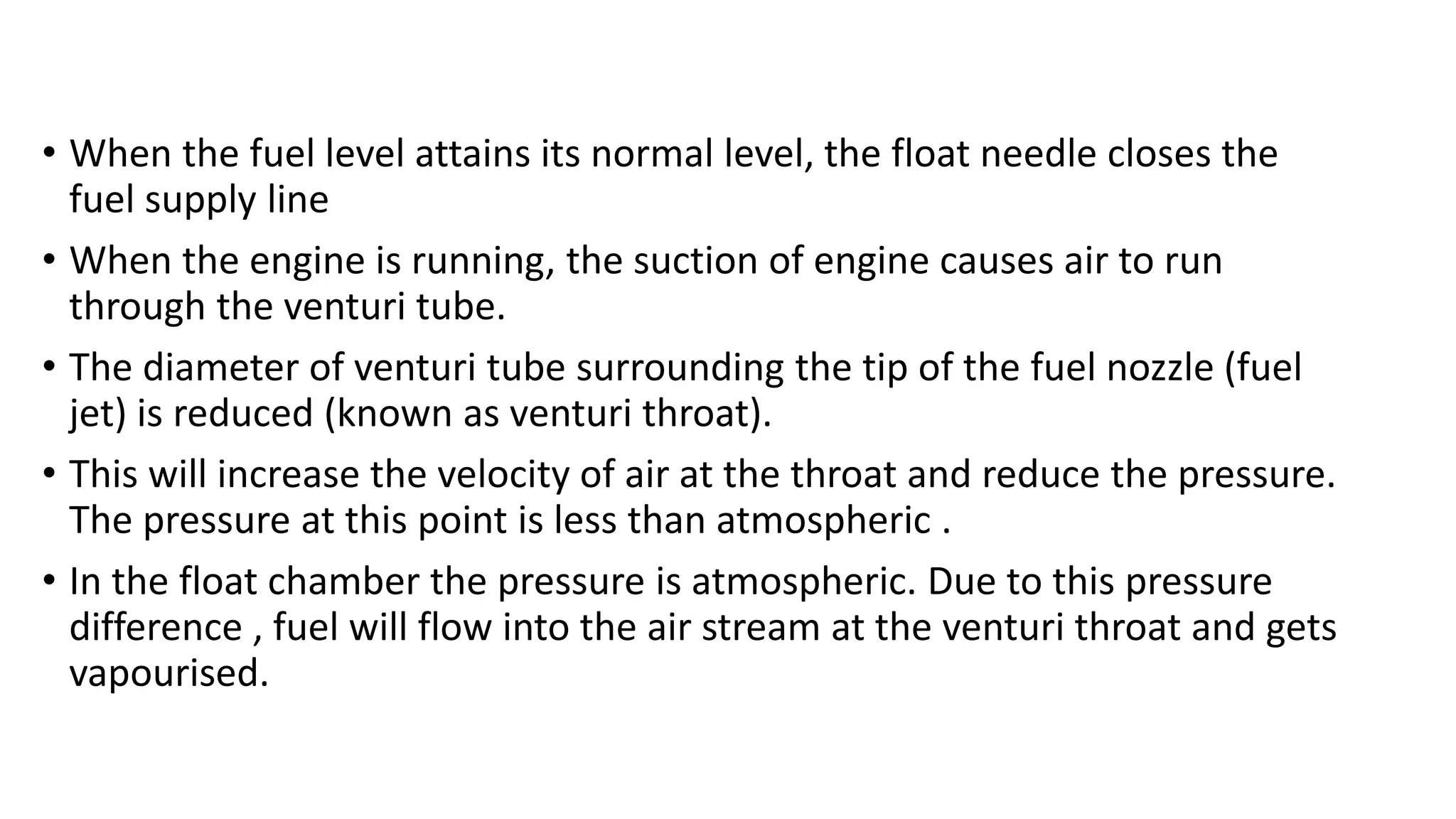 • When the fuel level attains its normal level, the float needle closes the
fuel supply line
• When the engine is running, the suction of engine causes air to run
through the venturi tube.
• The diameter of venturi tube surrounding the tip of the fuel nozzle (fuel
jet) is reduced (known as venturi throat).
• This will increase the velocity of air at the throat and reduce the pressure.
The pressure at this point is less than atmospheric .
• In the float chamber the pressure is atmospheric. Due to this pressure
difference , fuel will flow into the air stream at the venturi throat and gets
vapourised.
 
