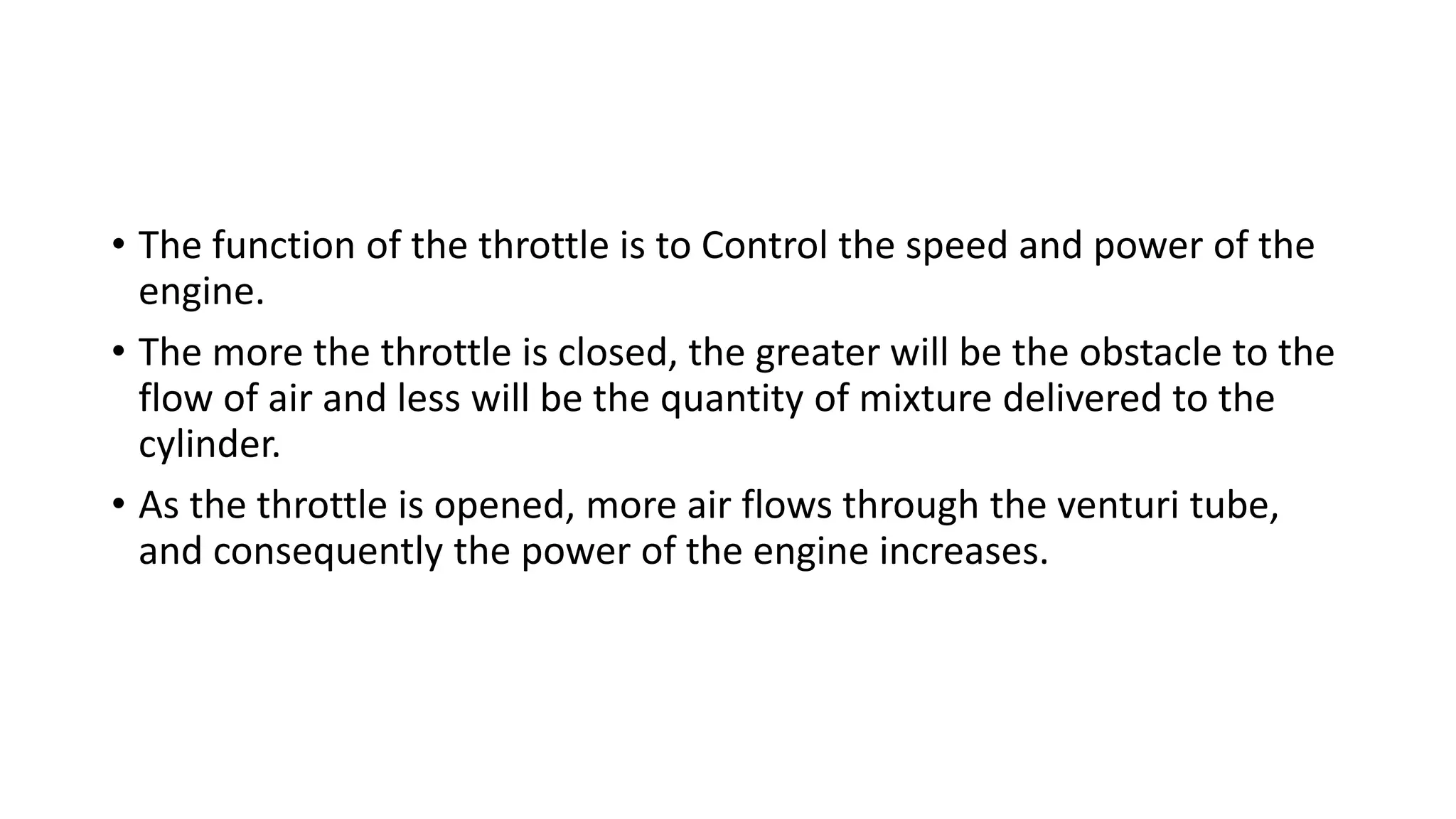 • The function of the throttle is to Control the speed and power of the
engine.
• The more the throttle is closed, the greater will be the obstacle to the
flow of air and less will be the quantity of mixture delivered to the
cylinder.
• As the throttle is opened, more air flows through the venturi tube,
and consequently the power of the engine increases.
 