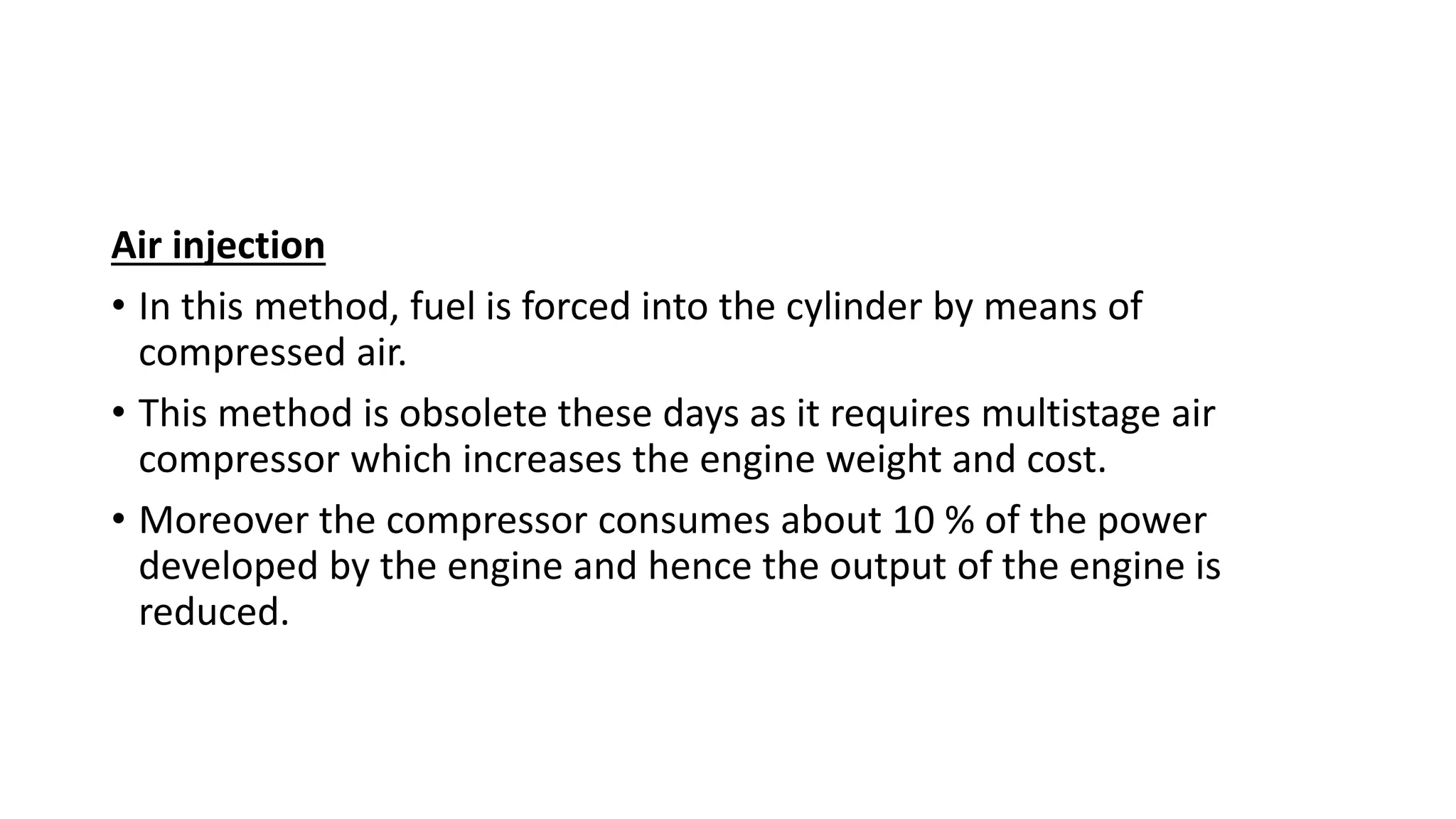 Air injection
• In this method, fuel is forced into the cylinder by means of
compressed air.
• This method is obsolete these days as it requires multistage air
compressor which increases the engine weight and cost.
• Moreover the compressor consumes about 10 % of the power
developed by the engine and hence the output of the engine is
reduced.
 