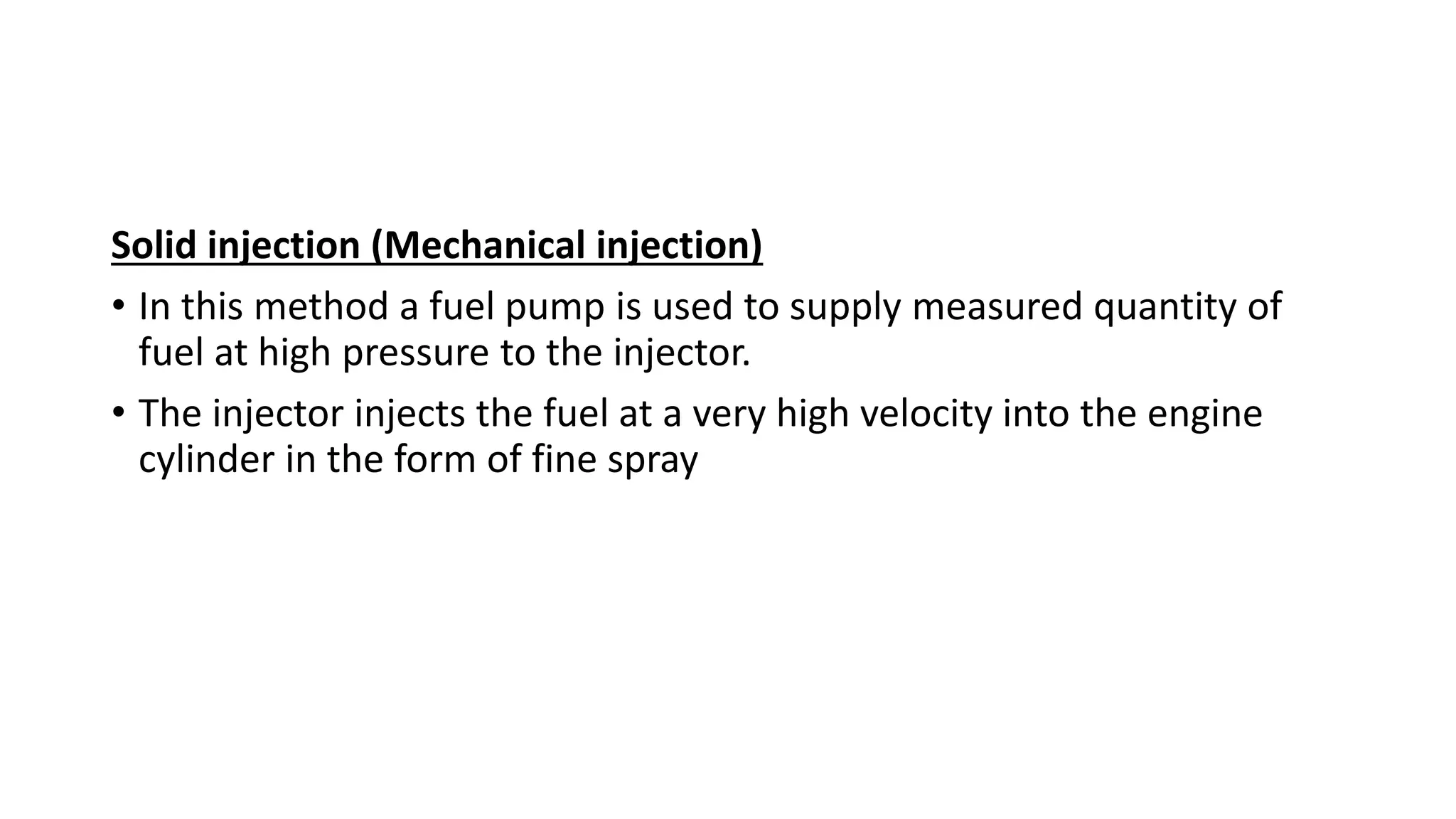 Solid injection (Mechanical injection)
• In this method a fuel pump is used to supply measured quantity of
fuel at high pressure to the injector.
• The injector injects the fuel at a very high velocity into the engine
cylinder in the form of fine spray
 