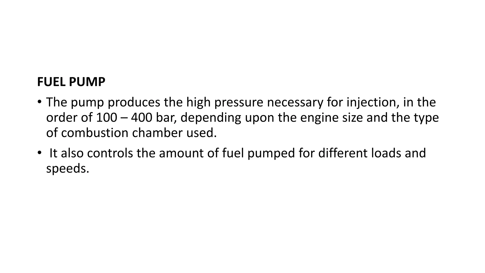FUEL PUMP
• The pump produces the high pressure necessary for injection, in the
order of 100 – 400 bar, depending upon the engine size and the type
of combustion chamber used.
• It also controls the amount of fuel pumped for different loads and
speeds.
 