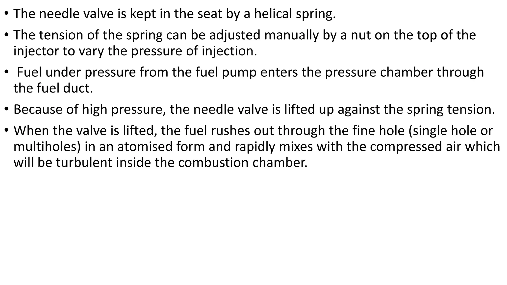 • The needle valve is kept in the seat by a helical spring.
• The tension of the spring can be adjusted manually by a nut on the top of the
injector to vary the pressure of injection.
• Fuel under pressure from the fuel pump enters the pressure chamber through
the fuel duct.
• Because of high pressure, the needle valve is lifted up against the spring tension.
• When the valve is lifted, the fuel rushes out through the fine hole (single hole or
multiholes) in an atomised form and rapidly mixes with the compressed air which
will be turbulent inside the combustion chamber.
 