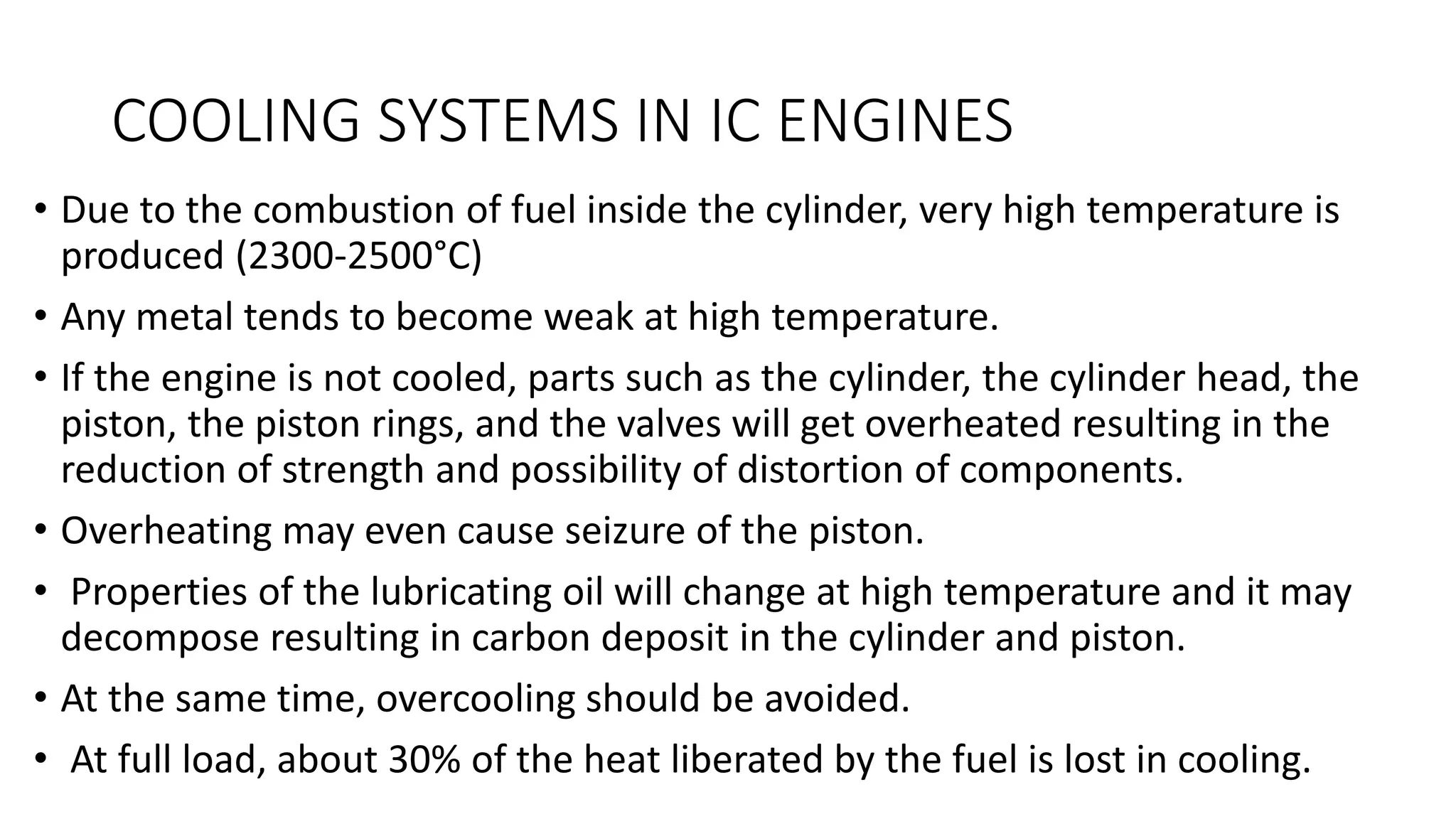 COOLING SYSTEMS IN IC ENGINES
• Due to the combustion of fuel inside the cylinder, very high temperature is
produced (2300-2500°C)
• Any metal tends to become weak at high temperature.
• If the engine is not cooled, parts such as the cylinder, the cylinder head, the
piston, the piston rings, and the valves will get overheated resulting in the
reduction of strength and possibility of distortion of components.
• Overheating may even cause seizure of the piston.
• Properties of the lubricating oil will change at high temperature and it may
decompose resulting in carbon deposit in the cylinder and piston.
• At the same time, overcooling should be avoided.
• At full load, about 30% of the heat liberated by the fuel is lost in cooling.
 