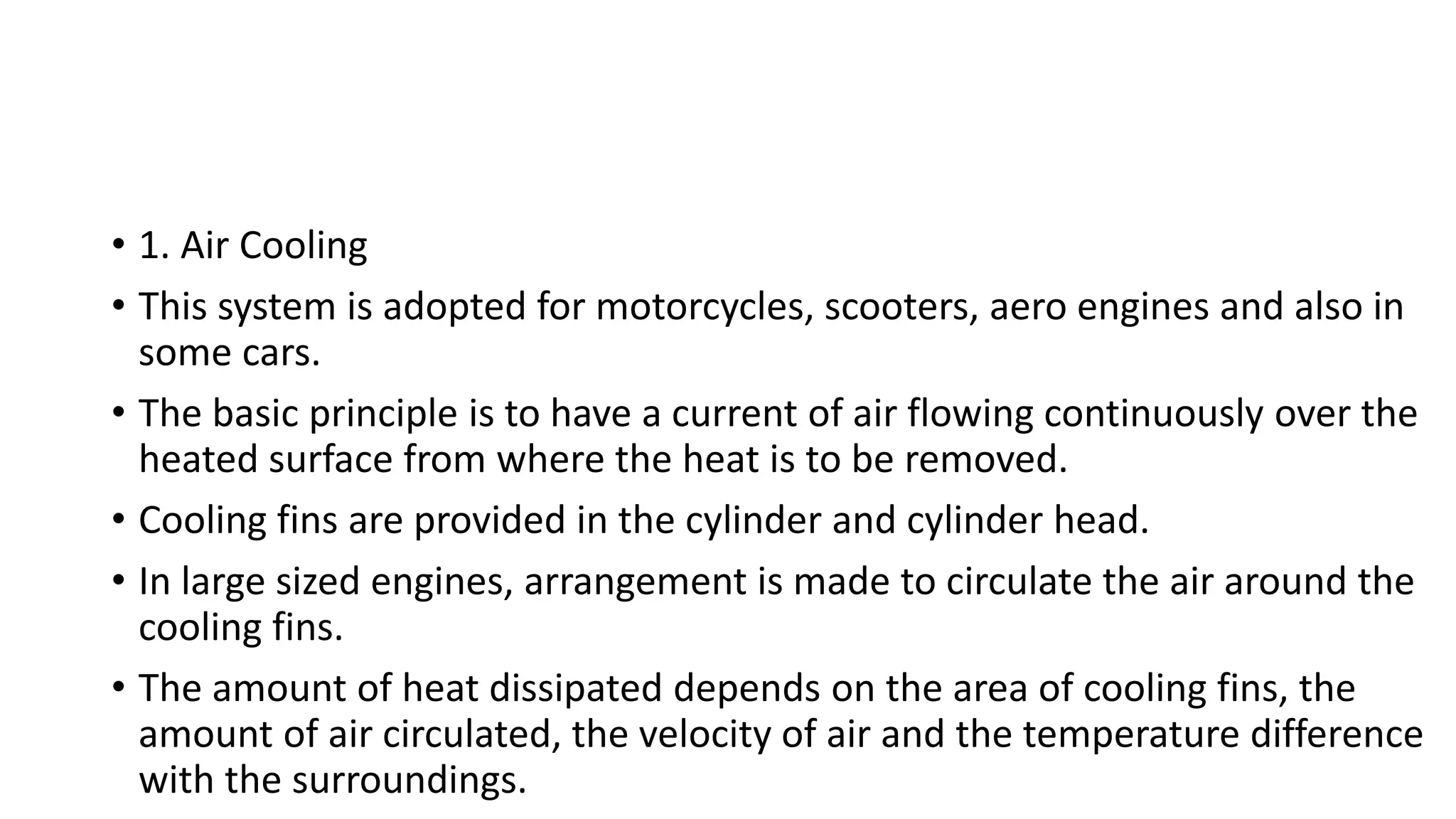 • 1. Air Cooling
• This system is adopted for motorcycles, scooters, aero engines and also in
some cars.
• The basic principle is to have a current of air flowing continuously over the
heated surface from where the heat is to be removed.
• Cooling fins are provided in the cylinder and cylinder head.
• In large sized engines, arrangement is made to circulate the air around the
cooling fins.
• The amount of heat dissipated depends on the area of cooling fins, the
amount of air circulated, the velocity of air and the temperature difference
with the surroundings.
 