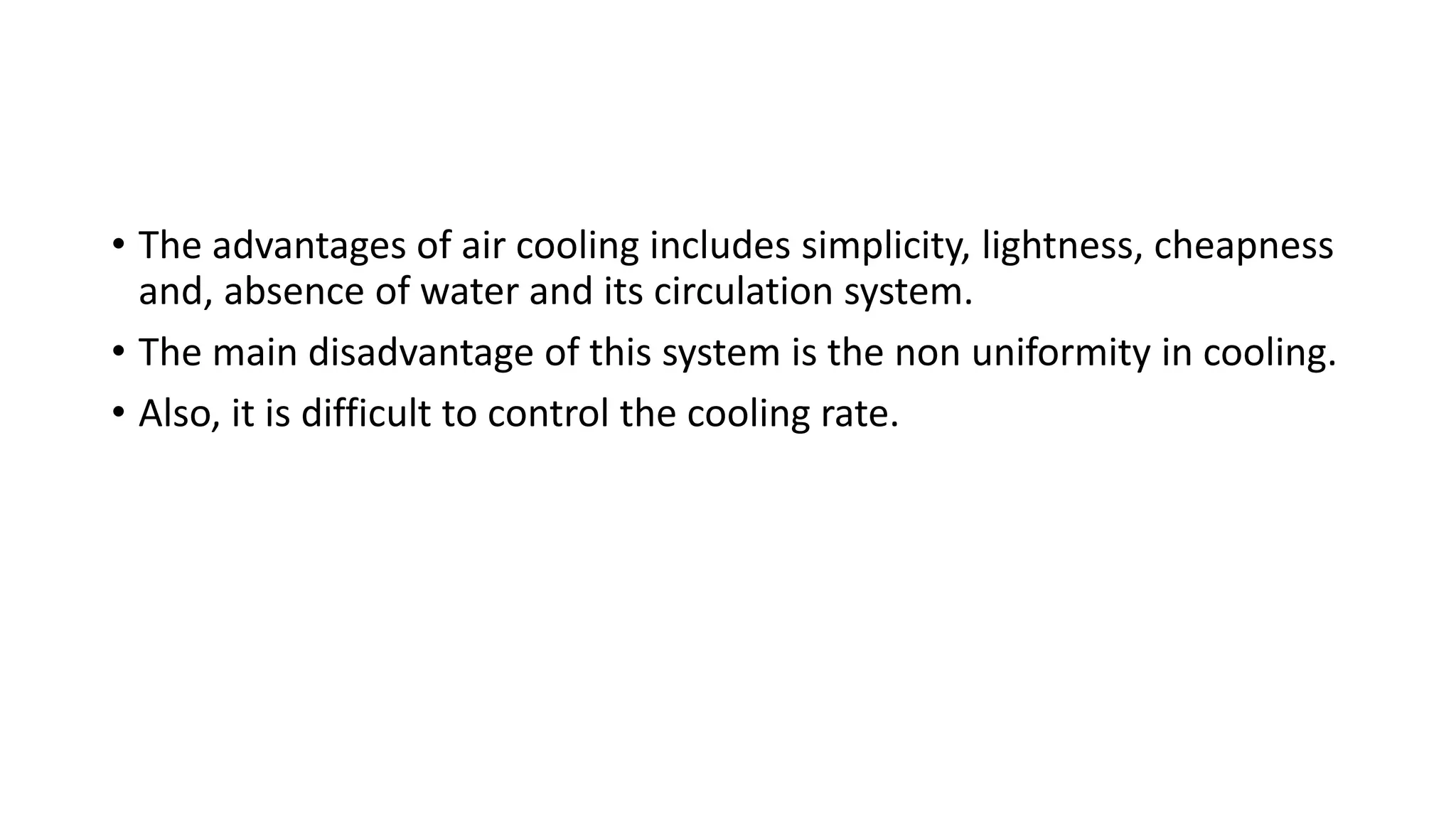 • The advantages of air cooling includes simplicity, lightness, cheapness
and, absence of water and its circulation system.
• The main disadvantage of this system is the non uniformity in cooling.
• Also, it is difficult to control the cooling rate.
 