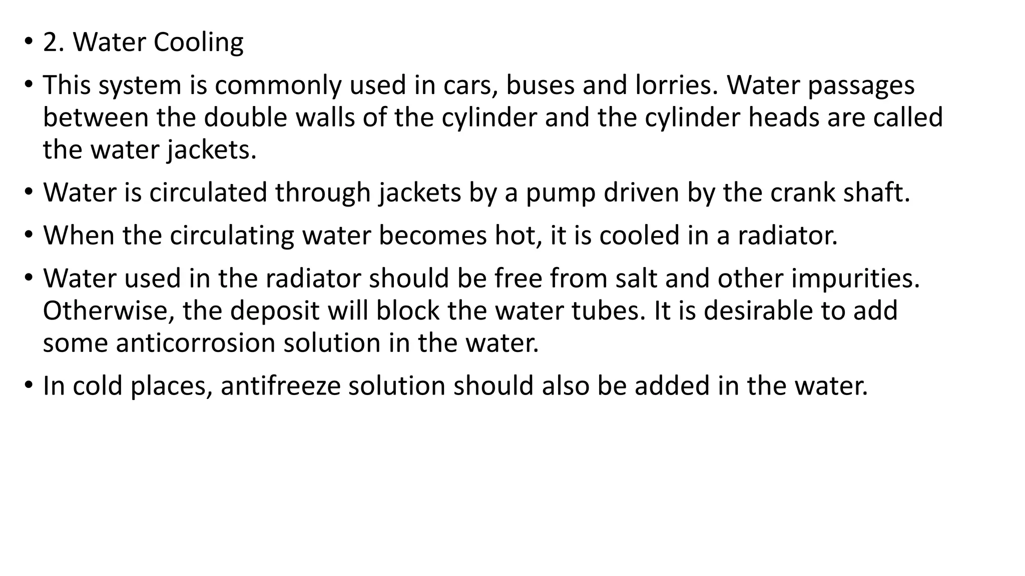 • 2. Water Cooling
• This system is commonly used in cars, buses and lorries. Water passages
between the double walls of the cylinder and the cylinder heads are called
the water jackets.
• Water is circulated through jackets by a pump driven by the crank shaft.
• When the circulating water becomes hot, it is cooled in a radiator.
• Water used in the radiator should be free from salt and other impurities.
Otherwise, the deposit will block the water tubes. It is desirable to add
some anticorrosion solution in the water.
• In cold places, antifreeze solution should also be added in the water.
 