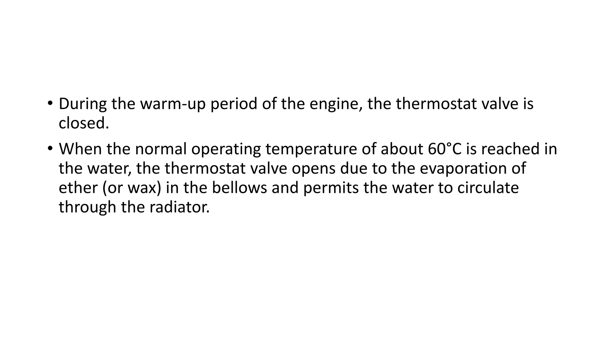 • During the warm-up period of the engine, the thermostat valve is
closed.
• When the normal operating temperature of about 60°C is reached in
the water, the thermostat valve opens due to the evaporation of
ether (or wax) in the bellows and permits the water to circulate
through the radiator.
 