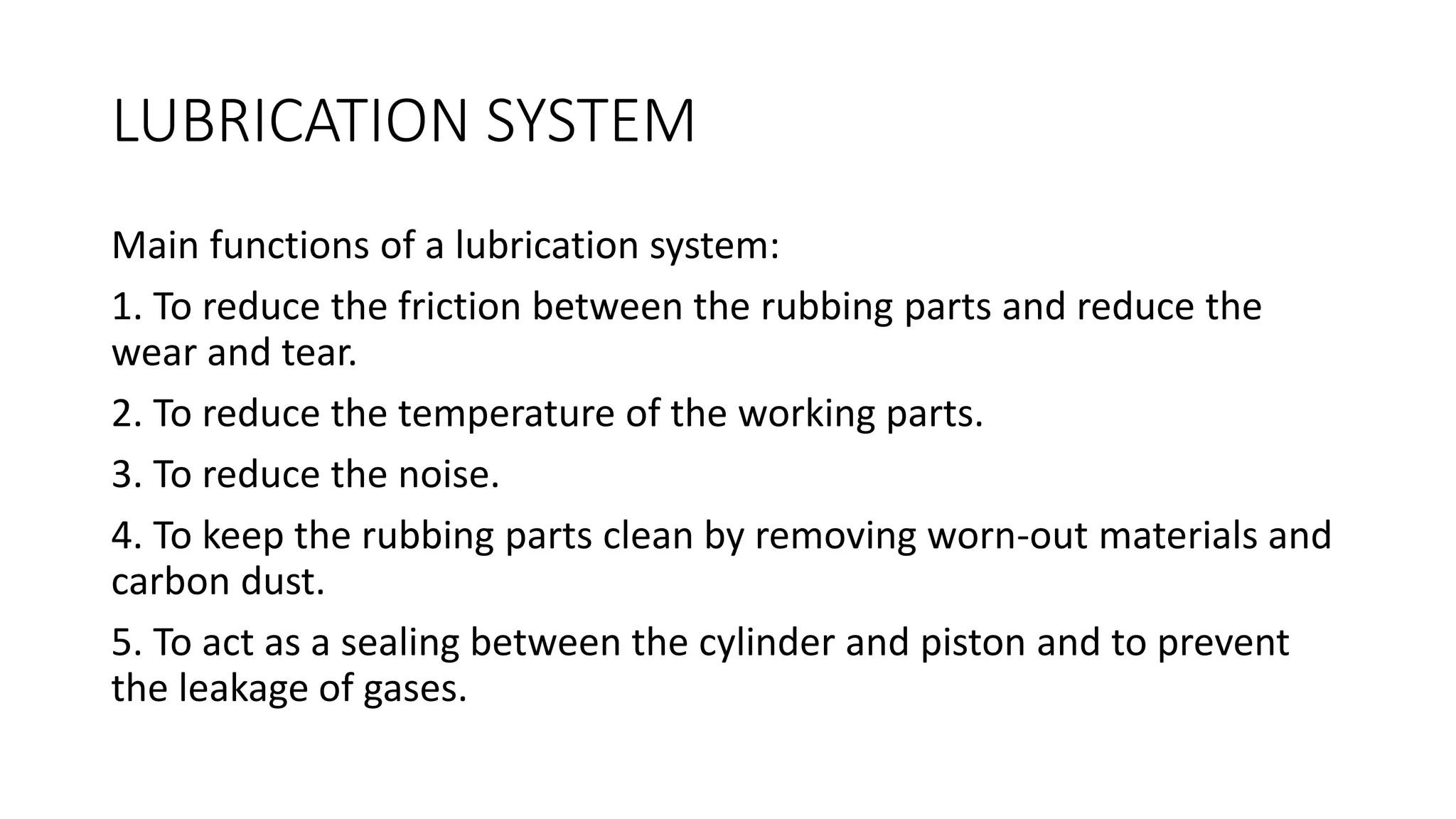 LUBRICATION SYSTEM
Main functions of a lubrication system:
1. To reduce the friction between the rubbing parts and reduce the
wear and tear.
2. To reduce the temperature of the working parts.
3. To reduce the noise.
4. To keep the rubbing parts clean by removing worn-out materials and
carbon dust.
5. To act as a sealing between the cylinder and piston and to prevent
the leakage of gases.
 