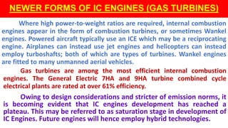 NEWER FORMS OF IC ENGINES (GAS TURBINES)
Where high power-to-weight ratios are required, internal combustion
engines appear in the form of combustion turbines, or sometimes Wankel
engines. Powered aircraft typically use an ICE which may be a reciprocating
engine. Airplanes can instead use jet engines and helicopters can instead
employ turboshafts; both of which are types of turbines. Wankel engines
are fitted to many unmanned aerial vehicles.
Gas turbines are among the most efficient internal combustion
engines. The General Electric 7HA and 9HA turbine combined cycle
electrical plants are rated at over 61% efficiency.
Owing to design considerations and stricter of emission norms, it
is becoming evident that IC engines development has reached a
plateau. This may be referred to as saturation stage in development of
IC Engines. Future engines will hence employ hybrid technologies.
 