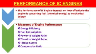 PERFORMANCE OF IC ENGINES
• The Performance of IC Engine depends on how effectively the
engine is converting fuel (chemical energy) to mechanical
energy
• Measures of Engine Performance
Energy Efficiency
Fuel Consumption
Power to Weight Ratio
Thrust to Weight Ratio
Torque Curves
Compression Ratio
 