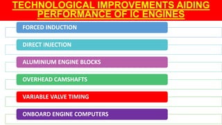 TECHNOLOGICAL IMPROVEMENTS AIDING
PERFORMANCE OF IC ENGINES
FORCED INDUCTION
DIRECT INJECTION
ALUMINIUM ENGINE BLOCKS
OVERHEAD CAMSHAFTS
VARIABLE VALVE TIMING
ONBOARD ENGINE COMPUTERS
 