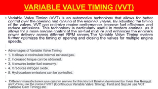 • Variable Valve Timing (VVT) is an automotive technology that allows for better
control over the opening and closing of the engine’s valves. By adjusting the timing
of the valves, VVT can optimize engine performance, improve fuel efficiency, and
reduce emissions. This technology is particularly useful in modern engines, as it
allows for a more precise control of the air-fuel mixture and enhances the engine’s
power delivery across different RPM ranges.The Variable Valve Timing system
further optimizes the timing of opening and closing the valves for multiple engine
speeds.
• Advantages of Variable Valve Timing
• 1. It allows to recirculate internal exhaust gas.
• 2. Increased torque can be obtained.
• 3. It ensures better fuel economy.
• 4. It reduces nitrogen oxide.
• 5. Hydrocarbon emissions can be controlled.
• Different manufacturers use custom names for this kind of Engine developed by them like Renault
and Volve use the name CVVT (Continuous Variable Valve Timing). Ford and Suzuki use VCT
(Variable Cam Timing) etc
VARIABLE VALVE TIMING (VVT)
 